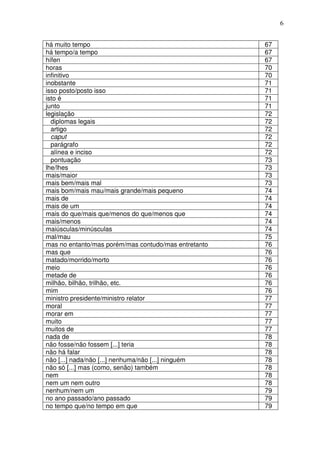 6


há muito tempo                                        67
há tempo/a tempo                                      67
hífen                                                 67
horas                                                 70
infinitivo                                            70
inobstante                                            71
isso posto/posto isso                                 71
isto é                                                71
junto                                                 71
legislação                                            72
  diplomas legais                                     72
  artigo                                              72
  caput                                               72
  parágrafo                                           72
  alínea e inciso                                     72
  pontuação                                           73
lhe/lhes                                              73
mais/maior                                            73
mais bem/mais mal                                     73
mais bom/mais mau/mais grande/mais pequeno            74
mais de                                               74
mais de um                                            74
mais do que/mais que/menos do que/menos que           74
mais/menos                                            74
maiúsculas/minúsculas                                 74
mal/mau                                               75
mas no entanto/mas porém/mas contudo/mas entretanto   76
mas que                                               76
matado/morrido/morto                                  76
meio                                                  76
metade de                                             76
milhão, bilhão, trilhão, etc.                         76
mim                                                   76
ministro presidente/ministro relator                  77
moral                                                 77
morar em                                              77
muito                                                 77
muitos de                                             77
nada de                                               78
não fosse/não fossem [...] teria                      78
não há falar                                          78
não [...] nada/não [...] nenhuma/não [...] ninguém    78
não só [...] mas (como, senão) também                 78
nem                                                   78
nem um nem outro                                      78
nenhum/nem um                                         79
no ano passado/ano passado                            79
no tempo que/no tempo em que                          79
 
