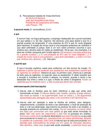 60



        2. Para pessoas tratadas de Vossa Senhoria:
              Ao Senhor/À Senhora
              João dos Anjos/Maria dos Anjos
              Presidente da Cooperativa de Crédito
              João Pessoa – PB

é pouco/é muito (V. concordância, 2.3.4.)

e que

   É comum hoje, na língua portuguesa, o emprego inadequado de e que em períodos
   em que sobeja o e. Se não, vejamos: Ela escreveu uma peça teatral e que foi o
   grande sucesso da temporada; É uma proposta do STJ e que foi muito elogiada
   pela imprensa; A criação de novas varas é uma proposta audaciosa do Judiciário e
   que dará celeridade à justiça; Este é um livro sobre primeiros socorros e que,
   embora caro, deveria estar em todas as residências. Vê-se que, nos exemplos, o e
   deve ser omitido, porquanto sem função alguma: Ela escreveu uma peça teatral que
   foi o grande sucesso [...]; É uma proposta do STJ que foi muito elogiada [...]; A
   criação de novas varas é uma proposta [...] que dará celeridade [...]; Este é um livro
   que, embora caro, deveria [...] (V. mas que.)

é que/foi que

   É que é locução expletiva usada para evidenciar um dos termos da oração: Os
   vigilantes é que/foi que se renderam aos assaltantes; Aos assaltantes é que/foi que
   os vigilantes se renderam. Observe-se que, no primeiro caso, chama-se a atenção
   do leitor para os vigilantes; no segundo, para os assaltantes. É válido ressaltar que
   a locução é invariável em número e pessoa, no entanto, quando o termo a ser
   destacado fica entre o verbo e o que, a flexão do verbo é obrigatória: Foram os
   vigilantes que se renderam aos [...]; São os pais que devem dar exemplo.

este/esse/aquele (isto/isso/aquilo)

   1. Usa-se este (e flexões) para se fazer referência a algo que ainda será
      mencionado no texto: O tribunal adotou esta medida: racionar energia elétrica;
      São estas as tarefas: ir ao supermercado, lavar os vidros [...]; Os argumentos
      apresentados pelo advogado são estes: o réu é primário e tem domicílio fixo.

   2. Usa-se este em oposição a esse (e flexões de ambos), para designar,
      respectivamente, o produtor do texto e seu destinatário, o local de produção do
      texto e o de sua destinação, algo próximo ao produtor do texto e ao receptor, a
      situação presente em confronto com outras: Faz-se necessário um breve relato
      dos fatos que culminaram com este pedido (o que está sendo formulado no
      texto); Não vejo como dar seguimento a este feito (o processo em análise);
      Comunico a essa Corte (o tribunal destinatário) que esta Presidência (a que está
      pronunciando-se no texto) tem, reiteradamente, em casos semelhantes, deferido
      os pedidos de suspensão; Esta Corte (o tribunal que se está pronunciando) tem
      decidido pela improcedência de prisão civil em casos de alienação fiduciária;
      Não identifico, neste caso (o que está sendo analisado), o potencial lesivo que
 