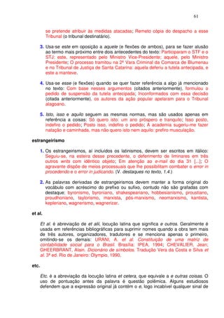 61


         se pretende atribuir às medidas atacadas; Remeto cópia do despacho a esse
         Tribunal (o tribunal destinatário).

       3. Usa-se este em oposição a aquele (e flexões de ambos), para se fazer alusão
          ao termo mais próximo entre dois antecedentes do texto: Participaram o STF e o
          STJ: este, representado pelo Ministro Vice-Presidente; aquele, pelo Ministro
          Presidente; O processo tramitou na 2ª Vara Criminal da Comarca de Blumenau
          e no Tribunal de Justiça de Santa Catarina: aquela deferiu a tutela antecipada, e
          este a manteve.

       4. Usa-se esse (e flexões) quando se quer fazer referência a algo já mencionado
          no texto: Com base nesses argumentos (citados anteriormente), formulou o
          pedido de suspensão da tutela antecipada; Inconformados com essa decisão
          (citada anteriormente), os autores da ação popular apelaram para o Tribunal
          alagoano.

       5. Isto, isso e aquilo seguem as mesmas normas, mas são usados apenas em
          referência a coisas: Só quero isto: um ano próspero e tranquilo; Isso posto,
          indefiro o pedido; Posto isso, indefiro o pedido; A academia sugeriu-me fazer
          natação e caminhada, mas não quero isto nem aquilo: prefiro musculação.

estrangeirismo

       1. Os estrangeirismos, aí incluídos os latinismos, devem ser escritos em itálico:
          Seguiu-se, na esteira desse precedente, o deferimento de liminares em três
          outros writs com idêntico objeto; Em atenção ao e-mail do dia 31 [...]; O
          agravante dispõe de meios processuais que lhe possibilitam combater o error in
          procedendo e o error in judicando. (V. destaques no texto, 1.4.)

       2. As palavras derivadas de estrangeirismos devem manter a forma original do
          vocábulo com acréscimo do prefixo ou sufixo, contudo não são grafadas com
          destaque: byronismo, byroniano, shakespeariano, hobbesianismo, proustiano,
          proudhoniano, taylorismo, marxista, pós-marxismo, neomarxismo, kantista,
          kepleriano, wagnerismo, wagnerizar.

et al.

       Et al. é abreviação de et alii, locução latina que significa e outros. Geralmente é
       usada em referências bibliográficas para suprimir nomes quando a obra tem mais
       de três autores, organizadores, tradutores e se menciona apenas o primeiro,
       omitindo-se os demais: URANI, A. et al. Constituição de uma matriz de
       contabilidade social para o Brasil. Brasília: IPEA, 1994; CHEVALIER, Jean;
       GHEERBRANT, Alain. Dicionário de símbolos. Tradução Vera da Costa e Silva et
       al. 3ª ed. Rio de Janeiro: Olympio, 1990.

etc.

       Etc. é a abreviação da locução latina et cetera, que equivale a e outras coisas. O
       uso de pontuação antes da palavra é questão polêmica. Alguns estudiosos
       defendem que a expressão original já contém o e, logo incabível qualquer sinal de
 