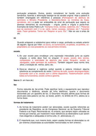 62


      pontuação anteposto. Outros, porém, consideram ter havido uma evolução
      semântica, fazendo a abreviação desligar-se do sentido original. Hoje a palavra é
      também empregada em referência a pessoas (Participaram da abertura do
      seminário o Ministro Presidente, o Secretário-Geral, os ministros da Casa,
      servidores, etc.) e pode ser antecedida do sinal de pontuação que separa os
      diversos elementos da enumeração − vírgula, ponto e vírgula e ponto-final.
      Exemplos de Celso Pedro Luft: “Comprou livros, revistas, cadernos, etc.”; “Palavras
      que se escrevem com rr e ss: carro, narrar; excesso, remessa; etc.”; “Levantar
      cedo. Fazer ginástica. Tomar sol. Respirar ar puro. Etc.”. Não se usa e antes de
      etc.

ex

      Quando anteposto a substantivo para indicar o cargo, profissão ou estado anterior
      de alguém, liga-se por hífen: ex-aluno, ex-comerciante, ex-petista, ex-prefeito, ex-
      proprietário; ex-vice-presidente; ex-vice-primeiro-ministro.

exceto

      1. Ao usar exceto para encabeçar uma expressão intercalada junto ao sujeito
         singular, o verbo deve ficar no singular: O grupo, exceto dois alunos,
         compareceu à solenidade de abertura das aulas; Ninguém, exceto os
         advogados, pode participar da audiência. Também seguem essa norma fora,
         afora, à exceção de, menos, salvo, etc.

      2. Deve-se observar a regência verbal quando a palavra introduzir alguma
         referência ao complemento do verbo: Falamos de tudo, exceto da programação;
         Concordei com a lei, exceto com o último dispositivo; Testemunharam contra
         todos os funcionários, exceto contra o gerente.

face a (V. em face de.)

fax

      Forma reduzida de fac-símile. Pode significar tanto o equipamento que reproduz
      documentos a distância, através de linha telefônica, quanto o documento
      transmitido por um aparelho de fax. O Dicionário Houaiss admite duas formas de
      plural para esta palavra (os fax, os faxes), porém, no âmbito do STJ, adotou-se a
      forma faxes.

formas de tratamento

      1. As formas de tratamento podem ser abreviadas, exceto quando referentes ao
         presidente da República, ao do Congresso Nacional, ao do Supremo Tribunal
         Federal e ao Papa. Recomenda-se, no entanto, que sempre sejam utilizadas as
         formas por extenso, por mostrarem maior deferência ao destinatário e por serem
         mais elegantes e adequadas à norma culta. (V. abreviaturas, 2.)

      2. É importante que, num mesmo texto, sejam usadas formas só abreviadas ou só
         por extenso (ressalvadas as autoridades mencionadas no item anterior).
 
