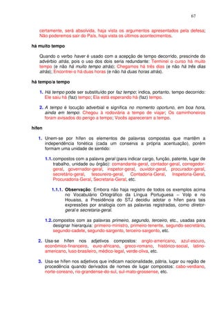 67


   certamente, será absolvida, haja vista os argumentos apresentados pela defesa;
   Não poderemos sair do País, haja vista os últimos acontecimentos.

há muito tempo

   Quando o verbo haver é usado com a acepção de tempo decorrido, prescinde do
   advérbio atrás, pois o uso dos dois seria redundante: Terminei o curso há muito
   tempo (e não há muito tempo atrás); Chegamos há três dias (e não há três dias
   atrás); Encontrei-o há duas horas (e não há duas horas atrás).

há tempo/a tempo

   1. Há tempo pode ser substituído por faz tempo; indica, portanto, tempo decorrido:
      Ele saiu há (faz) tempo; Ela está esperando há (faz) tempo.

   2. A tempo é locução adverbial e significa no momento oportuno, em boa hora,
      ainda em tempo: Chegou à rodoviária a tempo de viajar; Os caminhoneiros
      foram avisados do perigo a tempo; Vocês apareceram a tempo.

hífen

   1. Unem-se por hífen os elementos de palavras compostas que mantêm a
      independência fonética (cada um conserva a própria acentuação), porém
      formam uma unidade de sentido:

        1.1. compostos com a palavra geral (para indicar cargo, função, patente, lugar de
             trabalho, unidade ou órgão): comandante-geral, contador-geral, corregedor-
             geral, governador-geral, inspetor-geral, ouvidor-geral, procurador-geral,
             secretário-geral, tesoureiro-geral, Contadoria-Geral, Inspetoria-Geral,
             Procuradoria-Geral, Secretaria-Geral, etc.

           1.1.1. Observação: Embora não haja registro de todos os exemplos acima
                  no Vocabulário Ortográfico da Língua Portuguesa – Volp e no
                  Houaiss, a Presidência do STJ decidiu adotar o hífen para tais
                  expressões por analogia com as palavras registradas, como diretor-
                  geral e secretaria-geral.

        1.2. compostos com as palavras primeiro, segundo, terceiro, etc., usadas para
             designar hierarquia: primeiro-ministro, primeiro-tenente, segundo-secretário,
             segundo-cadete, segundo-sargento, terceiro-sargento, etc.

   2. Usa-se hífen nos adjetivos compostos: anglo-americano, azul-escuro,
      econômico-financeiro, euro-africano, greco-romano, histórico-social, latino-
      americano, luso-brasileiro, médico-legal, verde-oliva, etc.

   3. Usa-se hífen nos adjetivos que indicam nacionalidade, pátria, lugar ou região de
      procedência quando derivados de nomes de lugar compostos: cabo-verdiano,
      norte-coreano, rio-grandense-do-sul, sul-mato-grossense, etc.
 