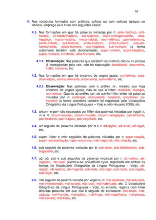 68


4. Nos vocábulos formados com prefixos, sufixos ou com radicais (gregos ou
   latinos), emprega-se o hífen nos seguintes casos:

  4.1. Nas formações em que há palavras iniciadas por h: ante-histórico, anti-
       horário, bi-hebdomadário, bio-histórico, hidro-hemopericárdio, intra-
       hepático, macro-história, micro-habitat, neo-helênico, pan-helenismo,
       penta-hidrato, pré-história, proto-histórico, proto-humano, pseudo-
       hermafrodita, sobre-humano, sub-hepático, sub-humano (a forma
       subumano também está dicionarizada), super-homem, supra-hepático,
       supra-humano, tri-híbrido, ultra-humano, etc.

     4.1.1. Observação: Nas palavras que recebem os prefixos des ou in, porque
            já consagradas pelo uso, não há separação: desabitado, desumano,
            inábil, inumano, etc.

  4.2. Nas formações em que há encontro de vogais iguais: anti-ibérico, auto-
       observação, contra-almirante, micro-onda, semi-interno, etc.

     4.2.1. Observação: Nas palavras com o prefixo re-, mesmo que haja
            encontro de vogais iguais, não se usa o hífen: reabilitar, reeleger,
            reumanizar. Quanto ao prefixo co-, só admite hífen antes de palavras
            iniciadas por h: coobrigar, coocupante, cooperar, coordenar, co-
            herdeiro (a forma coerdeiro também foi registrada pelo Vocabulário
            Ortográfico da Língua Portuguesa – Volp e pelo Houaiss 2009), etc.

  4.3. circum- e pan- são separados por hífen das palavras iniciadas por vogal, h,
       m e n: circum-escolar, circum-murado, circum-navegação, pan-africano,
       pan-helênico, pan-mágico, pan-negritude, etc.

  4.4. ad seguido de palavras iniciadas por d e r: ad-digital, ad-renal, ad-rogar,
       etc.

  4.5. super, hiper e inter seguidos de palavras iniciadas por r: super-reação,
       super-representação, hiper-rancoroso, inter-regional, inter-relação, etc.

  4.6. sub seguido de palavras iniciadas por b: sub-base, sub-bibliotecário, sub-
       brigadeiro, etc.

  4.7. ab, ob, sob e sub seguidos de palavras iniciadas por r: ab-reativo, ab-
       rogação, ab-rogar (excetua-se abrupto/ab-rupto, registrado em ambas as
       formas no Vocabulário Ortográfico da Língua Portuguesa – Volp), ob-
       repção, ob-reptício, ob-ringente, sob-roda, sob-rojar, sub-racial, sub-região,
       sub-rogar, etc.

  4.8. mal seguido de palavra iniciada por vogal ou h: mal-acabado, mal-educado,
       mal-intencionado, mal-ouvido, mal-usar, mal-habituado, etc. O Vocabulário
       Ortográfico da Língua Portuguesa – Volp, no entanto, registra com hífen
       diversas palavras em que mal é seguido de consoante: mal-bruto, mal-
       caduco, mal-francês, mal-gálico, mal-limpo, mal-napolitano, mal-polaco,
       mal-secreto, mal-triste, etc.
 