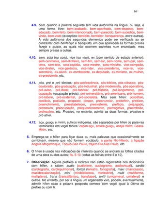 69



   4.9. bem, quando a palavra seguinte tem vida autônoma na língua, ou seja, é
        uma forma livre: bem-acabado, bem-apanhado, bem-disposto, bem-
        educado, bem-feito, bem-intencionado, bem-parecido, bem-sucedido, bem-
        vindo, bem-visto (exceções: benfeito, benfeitor, benquerença, entre outras).
        A vida autônoma dos segundos elementos pode ser verificada ao se
        contrastar com benfazejo e benquisto, em que aparecem as formas presas
        fazejo e quisto, as quais não ocorrem sozinhas num enunciado, mas
        sempre presas a outras.

 4.10. sem, sota (ou soto), vice (ou vizo), ex (com sentido de estado anterior):
       sem-cerimônia, sem-dinheiro, sem-fim, sem-lar, sem-nome, sem-par, sem-
       terra, sem-teto, sota-capitão, sota-mestre, sota-ministro, vice-campeão,
       vice-diretor, vice-gerência, vice-líder, vice-presidente, vice-rei, vice-
       secretário, ex-aluno, ex-combatente, ex-deputado, ex-ministro, ex-mulher,
       ex-presidente, etc.

 4.11. pós, pré e pró tônicos: pós-adolescência, pós-bíblico, pós-clássico, pós-
       doutorado, pós-graduação, pós-industrial, pós-modernista, pós-operatório,
       pré-aviso, pré-datar, pré-fabricar, pré-história, pré-lançamento, pré-
       ocupação (ocupação prévia), pré-universitário, pró-americano, pró-homem,
       pró-labore, pró-ocidental, pró-socialista. Mas sem hífen: poscéfalo,
       posfácio, poslúdio, pospasto, pospor, preanunciar, predefinir, predizer,
       preenchimento, preestabelecer, preexistente, prefácio, prejulgado,
       prematuro, preocupação, prequestionamento, prerrogativa, proembrião,
       proinsulina, etc. Proativo, no entanto, admite as duas formas: proativo e
       pró-ativo.

 4.12. açu, guaçu e mirim, sufixos indígenas, são separados por hífen de palavras
       terminadas em vogal tônica: capim-açu, amoré-guaçu, anajá-mirim, Ceará-
       Mirim, etc.

5. Emprega-se o hífen para ligar duas ou mais palavras que ocasionalmente se
   combinam, mesmo que não formem vocábulo: a ponte Rio-Niterói, a ligação
   Angola-Moçambique, Tóquio-São Paulo, trajeto Rio-São Paulo, etc.

6. O hífen é usado nas indicações de intervalo quando se anotam as folhas citadas
   de uma obra ou dos autos: fls. 5-10 (todas as folhas entre 5 e 10).

7. Observação: Alguns prefixos e radicais não estão registrados nos dicionários
   com hífen, a saber: audio (audiofone, audiograma, audiovisual), cardio
   (cardiografia, cardiopulmonar), fon(o) (foniatra, fonografia), maxi (maxicasaco,
   maxidesvalorização), mini (minibiblioteca, minissérie), multi (multiforme,
   multiplano), trans (transatlântico, transfazer), un(i) (unicameral, unilateral) e
   outros. No entanto, por ser a língua um organismo vivo, podem, eventualmente,
   admitir hífen caso a palavra posposta comece com vogal igual à última do
   prefixo ou com h.
 