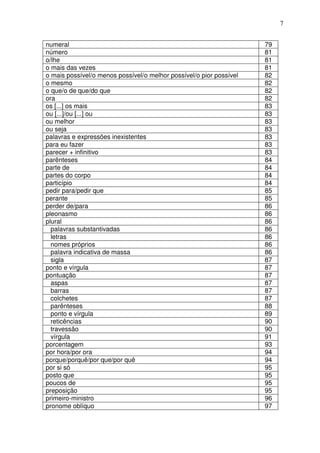 7


numeral                                                              79
número                                                               81
o/lhe                                                                81
o mais das vezes                                                     81
o mais possível/o menos possível/o melhor possível/o pior possível   82
o mesmo                                                              82
o que/o de que/do que                                                82
ora                                                                  82
os [...] os mais                                                     83
ou [...]/ou [...] ou                                                 83
ou melhor                                                            83
ou seja                                                              83
palavras e expressões inexistentes                                   83
para eu fazer                                                        83
parecer + infinitivo                                                 83
parênteses                                                           84
parte de                                                             84
partes do corpo                                                      84
particípio                                                           84
pedir para/pedir que                                                 85
perante                                                              85
perder de/para                                                       86
pleonasmo                                                            86
plural                                                               86
  palavras substantivadas                                            86
  letras                                                             86
  nomes próprios                                                     86
  palavra indicativa de massa                                        86
  sigla                                                              87
ponto e vírgula                                                      87
pontuação                                                            87
  aspas                                                              87
  barras                                                             87
  colchetes                                                          87
  parênteses                                                         88
  ponto e vírgula                                                    89
  reticências                                                        90
  travessão                                                          90
  vírgula                                                            91
porcentagem                                                          93
por hora/por ora                                                     94
porque/porquê/por que/por quê                                        94
por si só                                                            95
posto que                                                            95
poucos de                                                            95
preposição                                                           95
primeiro-ministro                                                    96
pronome oblíquo                                                      97
 