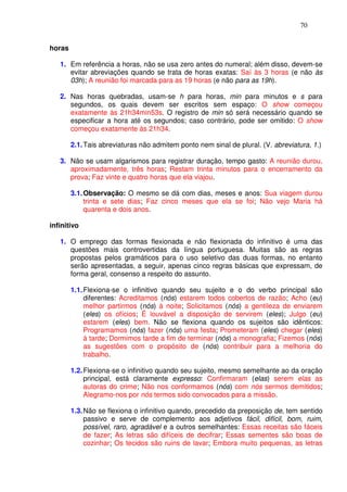 70


horas

   1. Em referência a horas, não se usa zero antes do numeral; além disso, devem-se
      evitar abreviações quando se trata de horas exatas: Saí às 3 horas (e não às
      03h); A reunião foi marcada para as 19 horas (e não para as 19h).

   2. Nas horas quebradas, usam-se h para horas, min para minutos e s para
      segundos, os quais devem ser escritos sem espaço: O show começou
      exatamente às 21h34min53s. O registro de min só será necessário quando se
      especificar a hora até os segundos; caso contrário, pode ser omitido: O show
      começou exatamente às 21h34.

        2.1. Tais abreviaturas não admitem ponto nem sinal de plural. (V. abreviatura, 1.)

   3. Não se usam algarismos para registrar duração, tempo gasto: A reunião durou,
      aproximadamente, três horas; Restam trinta minutos para o encerramento da
      prova; Faz vinte e quatro horas que ela viajou.

        3.1. Observação: O mesmo se dá com dias, meses e anos: Sua viagem durou
             trinta e sete dias; Faz cinco meses que ela se foi; Não vejo Maria há
             quarenta e dois anos.

infinitivo

   1. O emprego das formas flexionada e não flexionada do infinitivo é uma das
      questões mais controvertidas da língua portuguesa. Muitas são as regras
      propostas pelos gramáticos para o uso seletivo das duas formas, no entanto
      serão apresentadas, a seguir, apenas cinco regras básicas que expressam, de
      forma geral, consenso a respeito do assunto.

        1.1. Flexiona-se o infinitivo quando seu sujeito e o do verbo principal são
             diferentes: Acreditamos (nós) estarem todos cobertos de razão; Acho (eu)
             melhor partirmos (nós) à noite; Solicitamos (nós) a gentileza de enviarem
             (eles) os ofícios; É louvável a disposição de servirem (eles); Julgo (eu)
             estarem (eles) bem. Não se flexiona quando os sujeitos são idênticos:
             Programamos (nós) fazer (nós) uma festa; Prometeram (eles) chegar (eles)
             à tarde; Dormimos tarde a fim de terminar (nós) a monografia; Fizemos (nós)
             as sugestões com o propósito de (nós) contribuir para a melhoria do
             trabalho.

        1.2. Flexiona-se o infinitivo quando seu sujeito, mesmo semelhante ao da oração
             principal, está claramente expresso: Confirmaram (elas) serem elas as
             autoras do crime; Não nos conformamos (nós) com nós sermos demitidos;
             Alegramo-nos por nós termos sido convocados para a missão.

        1.3. Não se flexiona o infinitivo quando, precedido da preposição de, tem sentido
             passivo e serve de complemento aos adjetivos fácil, difícil, bom, ruim,
             possível, raro, agradável e a outros semelhantes: Essas receitas são fáceis
             de fazer; As letras são difíceis de decifrar; Essas sementes são boas de
             cozinhar; Os tecidos são ruins de lavar; Embora muito pequenas, as letras
 
