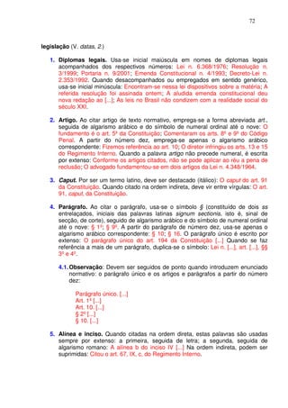 72



legislação (V. datas, 2.)

   1. Diplomas legais. Usa-se inicial maiúscula em nomes de diplomas legais
      acompanhados dos respectivos números: Lei n. 6.368/1976; Resolução n.
      3/1999; Portaria n. 9/2001; Emenda Constitucional n. 4/1993; Decreto-Lei n.
      2.353/1992. Quando desacompanhados ou empregados em sentido genérico,
      usa-se inicial minúscula: Encontram-se nessa lei dispositivos sobre a matéria; A
      referida resolução foi assinada ontem; A aludida emenda constitucional deu
      nova redação ao [...]; As leis no Brasil não condizem com a realidade social do
      século XXI.

   2. Artigo. Ao citar artigo de texto normativo, emprega-se a forma abreviada art.,
      seguida de algarismo arábico e do símbolo de numeral ordinal até o nove: O
      fundamento é o art. 5º da Constituição; Comentaram os arts. 8º e 9º do Código
      Penal. A partir do número dez, emprega-se apenas o algarismo arábico
      correspondente: Fizemos referência ao art. 10; O diretor infringiu os arts. 13 e 15
      do Regimento Interno. Quando a palavra artigo não precede numeral, é escrita
      por extenso: Conforme os artigos citados, não se pode aplicar ao réu a pena de
      reclusão; O advogado fundamentou-se em dois artigos da Lei n. 4.348/1964.

   3. Caput. Por ser um termo latino, deve ser destacado (itálico): O caput do art. 91
      da Constituição. Quando citado na ordem indireta, deve vir entre vírgulas: O art.
      91, caput, da Constituição.

   4. Parágrafo. Ao citar o parágrafo, usa-se o símbolo § (constituído de dois ss
      entrelaçados, iniciais das palavras latinas signum sectionis, isto é, sinal de
      secção, de corte), seguido de algarismo arábico e do símbolo de numeral ordinal
      até o nove: § 1º; § 9º. A partir do parágrafo de número dez, usa-se apenas o
      algarismo arábico correspondente: § 10; § 16. O parágrafo único é escrito por
      extenso: O parágrafo único do art. 194 da Constituição [...] Quando se faz
      referência a mais de um parágrafo, duplica-se o símbolo: Lei n. [...], art. [...], §§
      3º e 4º.

      4.1. Observação: Devem ser seguidos de ponto quando introduzem enunciado
           normativo: o parágrafo único e os artigos e parágrafos a partir do número
           dez:

             Parágrafo único. [...]
             Art. 1º [...]
             Art. 10. [...]
             § 2º [...]
             § 10. [...]

   5. Alínea e inciso. Quando citadas na ordem direta, estas palavras são usadas
      sempre por extenso: a primeira, seguida de letra; a segunda, seguida de
      algarismo romano: A alínea b do inciso IV [...] Na ordem indireta, podem ser
      suprimidas: Citou o art. 67, IX, c, do Regimento Interno.
 