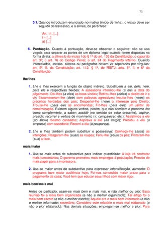 73


      5.1. Quando introduzem enunciado normativo (início de linha), o inciso deve ser
           seguido de travessão, e a alínea, de parêntese:

             Art. 11. [...]
             I − [...]
             a) [...]

   6. Pontuação. Quanto à pontuação, deve-se observar o seguinte: não se usa
      vírgula para separar as partes de um diploma legal quando forem dispostas na
      forma direta: a alínea b do inciso I do § 1º do art. 136 da Constituição; o caput do
      art. 3º; o art. 76 do Código Penal; o art. 24 do Regimento Interno. Quando
      intercalados, incisos, alíneas ou parágrafos devem vir separados por vírgulas:
      art. 5º, II, da Constituição; art. 112, § 1º, do RISTJ; arts. 5º, II, e 6º da
      Constituição.

lhe/lhes

   1. Lhe e lhes exercem a função de objeto indireto. Substituem a ele, dele, nele,
      para ele e respectivas flexões: A assessoria informou-lhe (a ele) a data do
      julgamento; Dei-lhes (a eles) as boas-vindas; Retirou-lhes (deles) o direito de ir e
      vir; Escarneceram-lhe (dele) com palavras agressivas; Incutiu-lhes (neles) os
      preceitos herdados dos pais; Despertei-lhe (nele) o interesse pelo Direito;
      Trouxe-lhe (para ele) as encomendas; Fiz-lhes (para eles) um jantar de
      comemoração. Existem alguns verbos, porém, que não admitem o pronome lhe
      como complemento, a saber: assistir (no sentido de estar presente), aspirar,
      presidir, recorrer e verbos de movimento (ir, comparecer, etc.): Assistimos a ele
      (ao show) mesmo cansados; Aspirava a ele (ao cargo); Presidiu a ela (à
      empresa) com sabedoria; Recorri a ela (à poupança).

   2. Lhe e lhes também podem substituir o possessivo: Conheço-lhe (suas) as
      intenções; Rasgaram-lhe (suas) as roupas; Feriu-lhe (seus) os pés; Pintaram-lhe
      (sua) a face.

mais/maior

   1. Usa-se mais antes de substantivo para indicar quantidade: A loja irá contratar
      mais funcionários; O governo prometeu mais empregos à população; Preciso de
      mais papel para a impressora.

   2. Usa-se maior antes de substantivo para expressar intensificação, aumento: O
      programa teve maior audiência hoje; Foi-nos concedido maior prazo para o
      pagamento da casa; Você tem que educar seus filhos com maior rigor.

mais bem/mais mal

   Antes de particípio, usam-se mais bem e mais mal, e não melhor ou pior: Essa
   reunião foi a mais bem organizada (e não a melhor organizada); Tal artigo foi o
   mais bem escrito (e não o melhor escrito); Aquele era o mais bem informado (e não
   o melhor informado) secretário; Considero este relatório o mais mal elaborado (e
   não o pior elaborado). Nas demais situações, empregam-se melhor e pior: Para
 