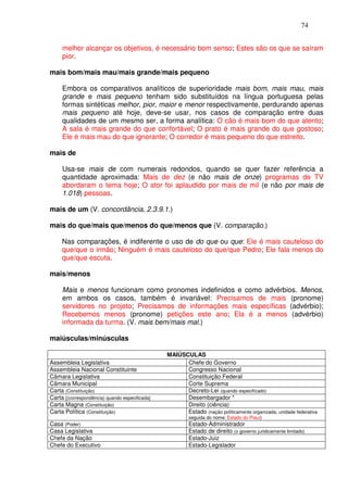 74


     melhor alcançar os objetivos, é necessário bom senso; Estes são os que se saíram
     pior.

mais bom/mais mau/mais grande/mais pequeno

     Embora os comparativos analíticos de superioridade mais bom, mais mau, mais
     grande e mais pequeno tenham sido substituídos na língua portuguesa pelas
     formas sintéticas melhor, pior, maior e menor respectivamente, perdurando apenas
     mais pequeno até hoje, deve-se usar, nos casos de comparação entre duas
     qualidades de um mesmo ser, a forma analítica: O cão é mais bom do que atento;
     A sala é mais grande do que confortável; O prato é mais grande do que gostoso;
     Ele é mais mau do que ignorante; O corredor é mais pequeno do que estreito.

mais de

     Usa-se mais de com numerais redondos, quando se quer fazer referência a
     quantidade aproximada: Mais de dez (e não mais de onze) programas de TV
     abordaram o tema hoje; O ator foi aplaudido por mais de mil (e não por mais de
     1.018) pessoas.

mais de um (V. concordância, 2.3.9.1.)

mais do que/mais que/menos do que/menos que (V. comparação.)

     Nas comparações, é indiferente o uso de do que ou que: Ele é mais cauteloso do
     que/que o irmão; Ninguém é mais cauteloso do que/que Pedro; Ele fala menos do
     que/que escuta.

mais/menos

     Mais e menos funcionam como pronomes indefinidos e como advérbios. Menos,
     em ambos os casos, também é invariável: Precisamos de mais (pronome)
     servidores no projeto; Precisamos de informações mais específicas (advérbio);
     Recebemos menos (pronome) petições este ano; Ela é a menos (advérbio)
     informada da turma. (V. mais bem/mais mal.)

maiúsculas/minúsculas

                                                MAIÚSCULAS
Assembleia Legislativa                                Chefe do Governo
Assembleia Nacional Constituinte                      Congresso Nacional
Câmara Legislativa                                    Constituição Federal
Câmara Municipal                                      Corte Suprema
Carta (Constituição)                                  Decreto-Lei (quando especificado)
Carta [(correspondência) quando especificada]         Desembargador *
Carta Magna (Constituição)                            Direito (ciência)
Carta Política (Constituição)                         Estado (nação politicamente organizada; unidade federativa
                                                         seguida do nome: Estado do Piauí)
Casa (Poder)                                             Estado-Administrador
Casa Legislativa                                         Estado de direito (o governo juridicamente limitado)
Chefe da Nação                                           Estado-Juiz
Chefe do Executivo                                       Estado-Legislador
 