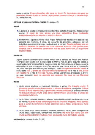 77


   aplica a regra: Essas alterações são para eu fazer; Os formulários são para eu
   preencher; O texto é para eu revisar; A proposta é para eu começar o trabalho hoje.
   (V. entre mim e ti.)

ministro presidente/ministro relator (V. cargos, 7.)

moral

   1. A palavra é usada no masculino quando indica estado de espírito, disposição de
      ânimo: O moral do time atingiu um nível satisfatório; Essa medicação
      endovenosa ajudará a levantar o moral do doente.

   2. No feminino, a palavra refere-se às regras norteadoras das relações sociais e da
      conduta dos homens, à ética, ao conjunto de princípios adotados por um
      indivíduo que determinam seu modo de agir e pensar: Aquele professor era um
      autêntico defensor da moral e dos bons costumes; A moral cristã ganhou mais
      adeptos com o movimento carismático; Não se pode admitir um juiz cuja moral
      seja duvidosa.

morar em

   Alguns autores admitem que o verbo morar com o sentido de residir em, habitar,
   viver pode ser usado com a preposição a (Moro à rua X.), pois, segundo esses, a
   construção morar em significaria morar no meio de. Preferimos, no entanto, seguir a
   orientação de que, com essas acepções, deve-se usar, sim e apenas, a preposição
   em, uma vez que, em construções análogas, como O supermercado fica nesta (e
   não a esta) rua, O prédio da Justiça Federal foi construído na (e não à) W3, Existe
   um hospital na (e não à) Avenida Paulista, jamais usaríamos a preposição a. Deve-
   se usar, portanto: Moro na Alameda das Acácias; Ela mora na rua Marechal
   Deodoro.

muito

   1. Muito como advérbio é invariável. Modifica o verbo: Ele trabalha muito; O
      jornalista gostaria muito de entrevistar o Ministro Presidente; o adjetivo: O filme
      exibido é muito interessante; A promotora é muito audaciosa; o próprio advérbio:
      O deputado chegou muito tarde para o compromisso; Ela exerceu a função de
      secretária muito bem.

   2. Muito como pronome indefinido adjetivo deve concordar com o substantivo a que
      se refere: Guardo muitas lembranças boas da infância; Preparou muita comida
      para o jantar; Encomendou muitos docinhos para a festa; Desperdiçou muito
      dinheiro.

   3. Muito pode ainda funcionar como pronome indefinido neutro, com a acepção de
      muita coisa. Neste caso, também fica invariável: Há muito que fazer; Eles têm
      muito que falar; Ele tem muito da mãe; Ela guarda muito da tradição judaica.

muitos de (V. concordância, 2.3.12.)
 