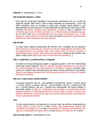 78


nada de (V. concordância, 1.10.3.)

não fosse/não fossem [...] teria

   Esse tipo de construção hipotética é comumente encontrada com um e antes da
   segunda oração (Não fosse a filha e teriam desistido do casamento), o que não
   deve acontecer, pois, se invertida a ordem das orações, ficará patente o uso
   desnecessário de tal conectivo (E teriam desistido do casamento não fosse a filha).
   Portanto: Não fosse a diligência dos bombeiros, a garota (e não e a garota) teria
   morrido/A garota teria morrido não fosse a [...]; Não fossem as terapias de grupo,
   ela (e não e ela) teria sucumbido/Ela teria sucumbido não fossem as [...]; Não
   fossem os nossos sonhos, teríamos (e não e teríamos) desistido de tudo/Teríamos
   desistido de tudo não fossem os nossos sonhos.

não há falar

   O verbo haver, seguido diretamente de infinitivo, tem a acepção de ser possível:
   Não há falar em autonomia do Judiciário se não há independência financeira; Não
   há responsabilizar os acusados pelo crime porque não há provas; Quando o
   desemprego assola o País, não há falar de crescimento; Pode-se usar também que
   após o verbo haver: Não há que falar em autonomia do Judiciário [...]

não [...] nada/não [...] nenhum/não [...] ninguém

   É próprio da língua portuguesa repetir a negação quando o não vem mencionado
   antes das outras negativas: Não fiz nada que pudesse prejudicá-lo; O cliente não
   fez nenhum pedido por fax; Não permitiram a entrada a ninguém. Quando nada,
   nenhum e ninguém são colocados antes do verbo, não se acrescenta o não depois:
   Nada fiz que pudesse prejudicá-lo; Nenhum pedido por fax fez o cliente; A ninguém
   permitiram a entrada.

não só [...] mas (como, senão) também

   A locução conjuntiva não só....mas também e semelhantes (tanto [...] como, assim
   [...] como, assim [...] quanto, não só [...] como também, não só [...] senão que, não
   só [...] senão também, não só [...] porém sim) representam, de modo enfático, a
   conjunção aditiva e: Não só a professora mas também a coordenadora deram
   parecer favorável à realização da feira de ciências; Não só leram os textos mas
   também resolveram os exercícios; Não só os alunos senão também os professores
   fizeram passeata de protesto.

nem

   O nem, quando aditivo, corresponde a e não, por isso não admite a anteposição de
   e: Não visitei o museu nem (= e não) o teatro; Não apresentaram relatório das
   atividades do estágio nem (= e não) a monografia; O conselho administrativo não
   aprovou a realização do projeto nem (= e não) apreciou os relatórios. (V. e nem.)

nem um nem outro (V. concordância, 2.3.6.)
 