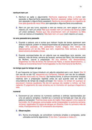 79


nenhum/nem um

  1. Nenhum se opõe a algum/certo: Nenhuma esperança tinha a mulher (em
     oposição a Alguma/Certa esperança); Nenhum assessor redige melhor que ela
     (em oposição a Algum/Certo assessor); Nenhuma circunstância me impediria de
     lutar pela guarda de meus filhos (em oposição a Alguma/Certa circunstância).

  2. Nem um, por seu turno, equivale a nem ao menos um, nem sequer um, nem
     mesmo um, nem um único: Não quis receber nem um centavo de herança (nem
     um único centavo); Parece que não encontraram nem um brasileiro na Itália
     (nem ao menos um brasileiro); Não bebi nem um suco (nem mesmo um suco).

no ano passado/ano passado

  1. Quando a palavra ano e outras que indicam fração de tempo aparecem sem
     atributo especial, podem vir desacompanhadas da preposição em, bem como do
     artigo: Ano passado, não publicamos muitos artigos; Ano inteiro, não
     descansamos um só dia; Mês que vem, viajaremos; Esta semana, a escola
     desenvolverá atividades cívicas.

  2. Quando acompanhadas de um adjunto que as especifique (ano escolar, ano
     eleitoral, mês de férias, semana de recesso, semana da Pátria, Dia Internacional
     da Mulher), usa-se a preposição: No ano eleitoral, não descansamos;
     Viajaremos no mês de férias; Na semana da Pátria, a escola desenvolverá [...];
     Todas as funcionárias foram homenageadas no Dia Internacional da Mulher.

no tempo que/no tempo em que

  É uso frequente na língua introduzir um adjunto adverbial sem o em. Assim: Dia 15
  (em vez de no dia 15), estaremos em Campinas; Sábado (em vez de no sábado),
  não teremos hora extra no Tribunal. Da mesma forma, é comum encontrar orações
  relativas sem a preposição repetida antes do que quando este se refere à
  circunstância de tempo da oração principal: Ela nasceu no tempo em que/que se
  escutavam músicas saudáveis; No dia em que/que ela receber a notícia, vai ficar
  radiante; O julgamento do caso encerrou-se no momento em que/que chegamos à
  sala.

numeral

  1. Escrevem-se por extenso os numerais cardinais e ordinais representados por
     uma só palavra (simples); mantém-se o numeral se formado por mais de uma
     palavra (composto): Tivemos duas aulas de inglês; Hoje julgaram cinco casos de
     homicídio; As 23 pessoas concursadas serão empossadas na próxima semana;
     Já foram registrados 53 casos de dengue em Brasília; Este é o primeiro mês de
     verão; Participaremos do 15º aniversário da empresa.

  2. Observações

     2.1. Numa enumeração, se coincidirem numerais simples e compostos, serão
          utilizados somente algarismos: O réu feriu 7 pessoas e matou 21.
 
