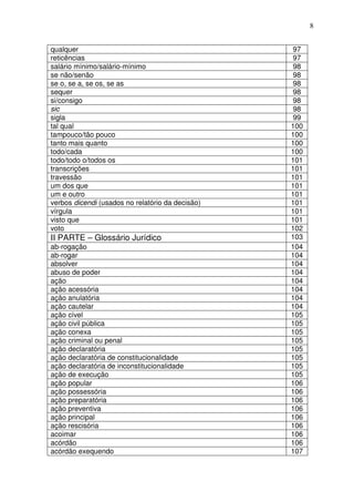 8


qualquer                                           97
reticências                                        97
salário mínimo/salário-mínimo                      98
se não/senão                                       98
se o, se a, se os, se as                           98
sequer                                             98
si/consigo                                         98
sic                                                98
sigla                                              99
tal qual                                          100
tampouco/tão pouco                                100
tanto mais quanto                                 100
todo/cada                                         100
todo/todo o/todos os                              101
transcrições                                      101
travessão                                         101
um dos que                                        101
um e outro                                        101
verbos dicendi (usados no relatório da decisão)   101
vírgula                                           101
visto que                                         101
voto                                              102
II PARTE – Glossário Jurídico                     103
ab-rogação                                        104
ab-rogar                                          104
absolver                                          104
abuso de poder                                    104
ação                                              104
ação acessória                                    104
ação anulatória                                   104
ação cautelar                                     104
ação cível                                        105
ação civil pública                                105
ação conexa                                       105
ação criminal ou penal                            105
ação declaratória                                 105
ação declaratória de constitucionalidade          105
ação declaratória de inconstitucionalidade        105
ação de execução                                  105
ação popular                                      106
ação possessória                                  106
ação preparatória                                 106
ação preventiva                                   106
ação principal                                    106
ação rescisória                                   106
acoimar                                           106
acórdão                                           106
acórdão exequendo                                 107
 