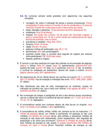 80



   2.2. Os numerais sempre serão grafados com algarismos nas seguintes
        situações:

      •   contagem de votos e indicação de penas e prazos processuais: Foram
          computados 5 votos a favor e 3 contra; O réu foi condenado a 15 anos de
          reclusão; A parte tem 5 dias para juntar o documento aos autos;
      •   datas, décadas e decênios: 15 de setembro de 2010, década de 70;
      •   endereços: Rua 25 de Março;
      •   frações: Ele ainda não cumpriu 1/5 da pena; No homicídio culposo, a
          pena é aumentada em 1/3 se o crime resulta de inobservância de regra
          técnica de profissão, arte ou ofício;
      •   grandezas e medidas: 12kg, 5km, 25ºC;
      •   horários: 8h30; 19 horas;
      •   idade: Ela tem 15 anos;
      •   páginas e folhas de publicação: pág. 23, fl. 15;
      •   percentuais: 30% (ver porcentagem);
      •   quantias (neste caso, o numeral será seguido do registro por extenso
          entre parênteses): R$ 10,00 (dez reais).
      •   tabelas, gráficos e mapas;

3. É comum o uso dos cardinais em lugar dos ordinais na enumeração de páginas:
   página 3; folhas: folha 27; casas: casa 10; apartamentos: apartamento 301;
   quartos de hotel: quarto 116; dias: dia 5; poltronas: poltrona 19. Se, no entanto,
   o numeral for anteposto ao substantivo, deverá ser usado o ordinal: terceira
   página, décima casa, 301º apartamento.

4. Os algarismos de mil em diante devem ser escritos com ponto: HC n. 2.319/RJ,
   SS n. 9.123/MG. Faz-se exceção à indicação dos anos: 1875, 1998, 2001, 2009.
   (V. datas.)

5. Nas referências aos dias do mês, empregam-se os cardinais, exceto na
   indicação do primeiro dia, que é feita com ordinal: 6 de agosto de 2003, 1º de
   setembro de 2003. (V. datas.)

6. Na numeração de artigos e parágrafos de leis e dos demais textos normativos,
   usa-se o ordinal até nove e o cardinal de dez em diante: art. 1º, § 2º, § 5º do art.
   10, art. 12. (V. legislação.)

7. A concordância verbal com números abaixo de dois faz-se no singular: zero
   hora; 1,5 milhão; 0,3m (metro); 1,8km (quilômetro).

8. A concordância de milhão, bilhão, trilhão, etc. sempre se faz no masculino: 1,5
   milhão de pessoas [lê-se: um milhão e quinhentas mil pessoas (e não uma
   milhão)]; 2,6 bilhões de crianças [lê-se: dois bilhões e seiscentos milhões de
   crianças (e não duas nem seiscentas)]. Como substantivos, vêm seguidos de
   preposição e do nome que enumeram: Colheram 2 milhões de laranjas [lê-se:
   dois milhões de laranjas (e não duas)]; O projeto beneficiará 300 milhões de
   crianças em todo o mundo [lê-se: trezentos milhões de crianças (e não
 