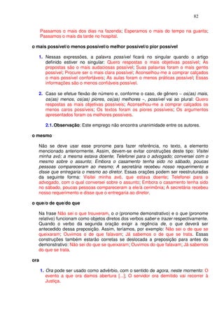 82


      Passamos o mais dos dias na fazenda; Esperamos o mais do tempo na guarita;
      Passamos o mais da tarde no hospital.

o mais possível/o menos possível/o melhor possível/o pior possível

   1. Nessas expressões, a palavra possível ficará no singular quando o artigo
      definido estiver no singular: Quero respostas o mais objetivas possível; As
      propostas são o mais audaciosas possível; Suas palavras foram o mais gentis
      possível; Procure ser o mais clara possível; Aconselhou-me a comprar calçados
      o mais possível confortáveis; As aulas foram o menos práticas possível; Essas
      informações são o menos confiáveis possível.

   2. Caso se efetue flexão de número e, conforme o caso, de gênero − os(as) mais,
      os(as) menos, os(as) piores, os(as) melhores −, possível vai ao plural: Quero
      respostas as mais objetivas possíveis; Aconselhou-me a comprar calçados os
      menos caros possíveis; Os textos foram os piores possíveis; Os argumentos
      apresentados foram os melhores possíveis.

        2.1. Observação: Este emprego não encontra unanimidade entre os autores.

o mesmo

   Não se deve usar esse pronome para fazer referência, no texto, a elemento
   mencionado anteriormente. Assim, devem-se evitar construções deste tipo: Visitei
   minha avó; a mesma estava doente; Telefonei para o advogado; conversei com o
   mesmo sobre o assunto; Embora o casamento tenha sido no sábado, poucas
   pessoas compareceram ao mesmo; A secretária recebeu nosso requerimento e
   disse que entregaria o mesmo ao diretor. Essas orações podem ser reestruturadas
   da seguinte forma: Visitei minha avó, que estava doente; Telefonei para o
   advogado, com o qual conversei sobre o assunto; Embora o casamento tenha sido
   no sábado, poucas pessoas compareceram a ele/à cerimônia; A secretária recebeu
   nosso requerimento e disse que o entregaria ao diretor.

o que/o de que/do que

   Na frase Não sei o que trouxeram, o o (pronome demonstrativo) e o que (pronome
   relativo) funcionam como objetos diretos dos verbos saber e trazer respectivamente.
   Quando o verbo da segunda oração exigir a regência de, o que deverá ser
   antecedido dessa preposição. Assim, teríamos, por exemplo: Não sei o de que se
   queixaram; Ouvimos o de que falavam; Já sabemos o de que se trata. Essas
   construções também estarão corretas se deslocada a preposição para antes do
   demonstrativo: Não sei do que se queixaram; Ouvimos do que falavam; Já sabemos
   do que se trata.

ora

      1. Ora pode ser usado como advérbio, com o sentido de agora, neste momento: O
         evento a que ora damos abertura [...]; O servidor ora demitido vai recorrer à
         Justiça.
 