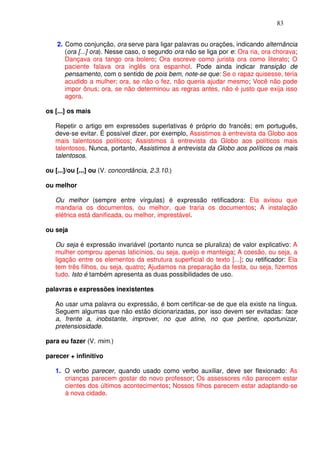 83


    2. Como conjunção, ora serve para ligar palavras ou orações, indicando alternância
       (ora [...] ora). Nesse caso, o segundo ora não se liga por e: Ora ria, ora chorava;
       Dançava ora tango ora bolero; Ora escreve como jurista ora como literato; O
       paciente falava ora inglês ora espanhol. Pode ainda indicar transição de
       pensamento, com o sentido de pois bem, note-se que: Se o rapaz quisesse, teria
       acudido a mulher; ora, se não o fez, não queria ajudar mesmo; Você não pode
       impor ônus; ora, se não determinou as regras antes, não é justo que exija isso
       agora.

os [...] os mais

   Repetir o artigo em expressões superlativas é próprio do francês; em português,
   deve-se evitar. É possível dizer, por exemplo, Assistimos à entrevista da Globo aos
   mais talentosos políticos; Assistimos à entrevista da Globo aos políticos mais
   talentosos. Nunca, portanto, Assistimos à entrevista da Globo aos políticos os mais
   talentosos.

ou [...]/ou [...] ou (V. concordância, 2.3.10.)

ou melhor

   Ou melhor (sempre entre vírgulas) é expressão retificadora: Ela avisou que
   mandaria os documentos, ou melhor, que traria os documentos; A instalação
   elétrica está danificada, ou melhor, imprestável.

ou seja

   Ou seja é expressão invariável (portanto nunca se pluraliza) de valor explicativo: A
   mulher comprou apenas laticínios, ou seja, queijo e manteiga; A coesão, ou seja, a
   ligação entre os elementos da estrutura superficial do texto [...]; ou retificador: Ela
   tem três filhos, ou seja, quatro; Ajudamos na preparação da festa, ou seja, fizemos
   tudo. Isto é também apresenta as duas possibilidades de uso.

palavras e expressões inexistentes

   Ao usar uma palavra ou expressão, é bom certificar-se de que ela existe na língua.
   Seguem algumas que não estão dicionarizadas, por isso devem ser evitadas: face
   a, frente a, inobstante, improver, no que atine, no que pertine, oportunizar,
   pretensiosidade.

para eu fazer (V. mim.)

parecer + infinitivo

   1. O verbo parecer, quando usado como verbo auxiliar, deve ser flexionado: As
      crianças parecem gostar do novo professor; Os assessores não parecem estar
      cientes dos últimos acontecimentos; Nossos filhos parecem estar adaptando-se
      à nova cidade.
 
