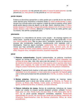 86


   ajoelhou-se perante o (e não perante ao) padre; A causa foi posta perante o (e não
   perante ao) juiz; Veio perante (e não perante a) mim com desculpas.

perder de/para

   Embora os dicionários apresentem o verbo perder com o sentido de ter mau êxito e
   sofrer derrota como intransitivo e transitivo direto (O Vasco perdeu/perdeu o jogo),
   sempre fica a dúvida sobre como registrar o objeto de coisa ou pessoa; afinal, quem
   perde perde alguma coisa de alguém ou de algo. Assim, devemos dizer: O Vasco
   perdeu do/para o Flamengo; O grupo todo perdeu de/para mim; O time dos homens
   perdeu do/para o das mulheres. Aplica-se a mesma norma ao verbo ganhar, que,
   no entanto, não admite a preposição para.

pleonasmo

   Pleonasmo é a redundância de termos numa oração – de emprego legítimo em
   certos casos – quando se quer conferir maior vigor ao que está sendo dito: Vi tudo
   com meus próprios olhos. Não se deve usá-lo, entretanto, quando os termos em
   excesso são considerados supérfluos, caracterizando uma repetição inútil e
   deselegante. Vejam-se alguns exemplos: acabamento final, conclusão final (a
   menos que haja conclusões parciais), continuar ainda, conviver junto, elo de
   ligação, encarar de frente, erário público, exportar para fora, ganhar grátis, há anos
   atrás, inaugurar novo, monopólio exclusivo, surpresa inesperada.

plural

   1. Palavras substantivadas. Quando substantivadas, as palavras invariáveis
      seguem as normas do plural: Os setes e os oitos não foram impressos nas
      cartelas do bingo (obs.: dois, três, seis e dez não variam); Os aís do depoimento
      da testemunha estavam cansando-me; Veja quantos sins e quantos nãos foram
      dados como resposta; Os ondes do texto estão todos mal-empregados; Não
      cheguei a esses finalmentes; Seus certamentes não me parecem verdadeiros.

   2. Letras. É possível tanto duplicar a letra para indicar seu plural (os tt da palavra
      tatibitatear; os ss de assessor; a maior parte dos jj e gg está mal ilegível) como
      usar o nome pronunciável da letra acrescido de s: Os tês, os esses, os jotas, os
      gês.

   3. Nomes próprios. Aplicam-se aos nomes próprios as mesmas regras
      estabelecidas para o plural dos nomes comuns: os Oliveiras, os Paulos, os
      Amarais, os Brasis, dois Rafaéis, muitos Josés, os Rodrigues, os Luíses, os
      Ígores, os Moreiras da Silva, os Sobrais, os Castro Silveiras.

   4. Palavra indicativa de massa. Nomes de substâncias indicativas de massa
      podem ser usados no singular quando designam produto, utilidade: Comprei
      feijão para um mês; Temos muito chá para dieta; O milho desta safra não foi
      bom; ou no plural quando designam variedades, espécies: Restaurante
      especializado em carnes; Há uma loja que vende pós de plantas medicinais da
      Amazônia; Experimentamos chás de diversos produtores; Milhos de várias
      procedências.
 