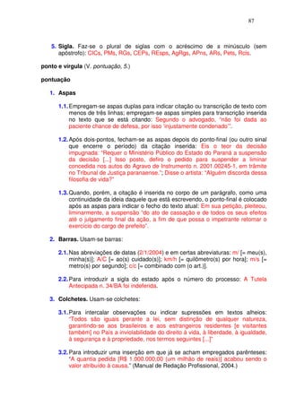 87



   5. Sigla. Faz-se o plural de siglas com o acréscimo de s minúsculo (sem
      apóstrofo): CICs, PMs, RGs, CEPs, REsps, AgRgs, APns, ARs, Pets, Rcls.

ponto e vírgula (V. pontuação, 5.)

pontuação

   1. Aspas

      1.1. Empregam-se aspas duplas para indicar citação ou transcrição de texto com
           menos de três linhas; empregam-se aspas simples para transcrição inserida
           no texto que se está citando: Segundo o advogado, “não foi dada ao
           paciente chance de defesa, por isso ‘injustamente condenado’”.

      1.2. Após dois-pontos, fecham-se as aspas depois do ponto-final (ou outro sinal
           que encerre o período) da citação inserida: Eis o teor da decisão
           impugnada: “Requer o Ministério Público do Estado do Paraná a suspensão
           da decisão [...] Isso posto, defiro o pedido para suspender a liminar
           concedida nos autos do Agravo de Instrumento n. 2001.00245-1, em trâmite
           no Tribunal de Justiça paranaense.”; Disse o artista: “Alguém discorda dessa
           filosofia de vida?”

      1.3. Quando, porém, a citação é inserida no corpo de um parágrafo, como uma
           continuidade da ideia daquele que está escrevendo, o ponto-final é colocado
           após as aspas para indicar o fecho do texto atual: Em sua petição, pleiteou,
           liminarmente, a suspensão “do ato de cassação e de todos os seus efeitos
           até o julgamento final da ação, a fim de que possa o impetrante retomar o
           exercício do cargo de prefeito”.

   2. Barras. Usam-se barras:

      2.1. Nas abreviações de datas (2/1/2004) e em certas abreviaturas: m/ [= meu(s),
           minha(s)]; A/C [= ao(s) cuidado(s)]; km/h [= quilômetro(s) por hora]; m/s [=
           metro(s) por segundo]; c/c [= combinado com (o art.)].

      2.2. Para introduzir a sigla do estado após o número do processo: A Tutela
           Antecipada n. 34/BA foi indeferida.

   3. Colchetes. Usam-se colchetes:

      3.1. Para intercalar observações ou indicar supressões em textos alheios:
           “Todos são iguais perante a lei, sem distinção de qualquer natureza,
           garantindo-se aos brasileiros e aos estrangeiros residentes [e visitantes
           também] no País a inviolabilidade do direito à vida, à liberdade, à igualdade,
           à segurança e à propriedade, nos termos seguintes [...]”

      3.2. Para introduzir uma inserção em que já se acham empregados parênteses:
           “A quantia pedida [R$ 1.000.000,00 (um milhão de reais)] acabou sendo o
           valor atribuído à causa.” (Manual de Redação Profissional, 2004.)
 
