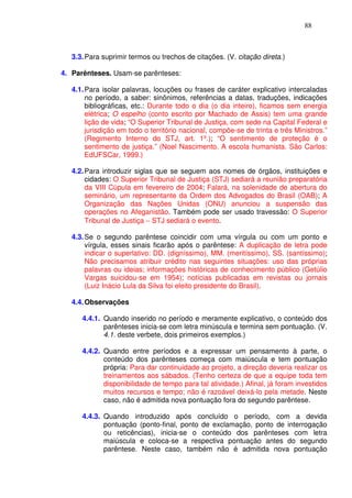 88



   3.3. Para suprimir termos ou trechos de citações. (V. citação direta.)

4. Parênteses. Usam-se parênteses:

   4.1. Para isolar palavras, locuções ou frases de caráter explicativo intercaladas
        no período, a saber: sinônimos, referências a datas, traduções, indicações
        bibliográficas, etc.: Durante todo o dia (o dia inteiro), ficamos sem energia
        elétrica; O espelho (conto escrito por Machado de Assis) tem uma grande
        lição de vida; “O Superior Tribunal de Justiça, com sede na Capital Federal e
        jurisdição em todo o território nacional, compõe-se de trinta e três Ministros.”
        (Regimento Interno do STJ, art. 1º.); “O sentimento de proteção é o
        sentimento de justiça.” (Noel Nascimento. A escola humanista. São Carlos:
        EdUFSCar, 1999.)

   4.2. Para introduzir siglas que se seguem aos nomes de órgãos, instituições e
        cidades: O Superior Tribunal de Justiça (STJ) sediará a reunião preparatória
        da VIII Cúpula em fevereiro de 2004; Falará, na solenidade de abertura do
        seminário, um representante da Ordem dos Advogados do Brasil (OAB); A
        Organização das Nações Unidas (ONU) anunciou a suspensão das
        operações no Afeganistão. Também pode ser usado travessão: O Superior
        Tribunal de Justiça − STJ sediará o evento.

   4.3. Se o segundo parêntese coincidir com uma vírgula ou com um ponto e
        vírgula, esses sinais ficarão após o parêntese: A duplicação de letra pode
        indicar o superlativo: DD. (digníssimo), MM. (meritíssimo), SS. (santíssimo);
        Não precisamos atribuir crédito nas seguintes situações: uso das próprias
        palavras ou ideias; informações históricas de conhecimento público (Getúlio
        Vargas suicidou-se em 1954); notícias publicadas em revistas ou jornais
        (Luiz Inácio Lula da Silva foi eleito presidente do Brasil).

   4.4. Observações

      4.4.1. Quando inserido no período e meramente explicativo, o conteúdo dos
             parênteses inicia-se com letra minúscula e termina sem pontuação. (V.
             4.1. deste verbete, dois primeiros exemplos.)

      4.4.2. Quando entre períodos e a expressar um pensamento à parte, o
             conteúdo dos parênteses começa com maiúscula e tem pontuação
             própria: Para dar continuidade ao projeto, a direção deveria realizar os
             treinamentos aos sábados. (Tenho certeza de que a equipe toda tem
             disponibilidade de tempo para tal atividade.) Afinal, já foram investidos
             muitos recursos e tempo; não é razoável deixá-lo pela metade. Neste
             caso, não é admitida nova pontuação fora do segundo parêntese.

      4.4.3. Quando introduzido após concluído o período, com a devida
             pontuação (ponto-final, ponto de exclamação, ponto de interrogação
             ou reticências), inicia-se o conteúdo dos parênteses com letra
             maiúscula e coloca-se a respectiva pontuação antes do segundo
             parêntese. Neste caso, também não é admitida nova pontuação
 