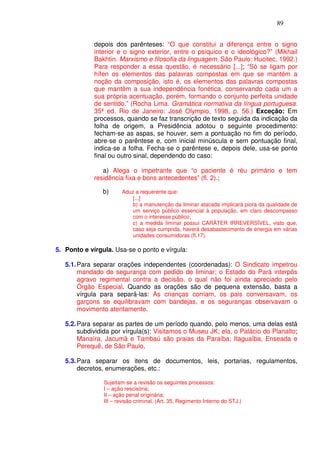 89


             depois dos parênteses: “O que constitui a diferença entre o signo
             interior e o signo exterior, entre o psíquico e o ideológico?” (Mikhail
             Bakhtin. Marxismo e filosofia da linguagem. São Paulo: Hucitec, 1992.)
             Para responder a essa questão, é necessário [...]; “Só se ligam por
             hífen os elementos das palavras compostas em que se mantém a
             noção da composição, isto é, os elementos das palavras compostas
             que mantêm a sua independência fonética, conservando cada um a
             sua própria acentuação, porém, formando o conjunto perfeita unidade
             de sentido.” (Rocha Lima. Gramática normativa da língua portuguesa.
             35ª ed. Rio de Janeiro: José Olympio, 1998, p. 56.) Exceção: Em
             processos, quando se faz transcrição de texto seguida da indicação da
             folha de origem, a Presidência adotou o seguinte procedimento:
             fecham-se as aspas, se houver, sem a pontuação no fim do período,
             abre-se o parêntese e, com inicial minúscula e sem pontuação final,
             indica-se a folha. Fecha-se o parêntese e, depois dele, usa-se ponto
             final ou outro sinal, dependendo do caso:

                a) Alega o impetrante que “o paciente é réu primário e tem
             residência fixa e bons antecedentes” (fl. 2).;

                b)     Aduz a requerente que:
                          [...]
                          b) a manutenção da liminar atacada implicará piora da qualidade de
                          um serviço público essencial à população, em claro descompasso
                          com o interesse público;
                          c) a medida liminar possui CARÁTER IRREVERSÍVEL, visto que,
                          caso seja cumprida, haverá desabastecimento de energia em várias
                          unidades consumidoras (fl.17).

5. Ponto e vírgula. Usa-se o ponto e vírgula:

   5.1. Para separar orações independentes (coordenadas): O Sindicato impetrou
        mandado de segurança com pedido de liminar; o Estado do Pará interpôs
        agravo regimental contra a decisão, o qual não foi ainda apreciado pelo
        Órgão Especial. Quando as orações são de pequena extensão, basta a
        vírgula para separá-las: As crianças corriam, os pais conversavam, os
        garçons se equilibravam com bandejas, e os seguranças observavam o
        movimento atentamente.

   5.2. Para separar as partes de um período quando, pelo menos, uma delas está
        subdividida por vírgula(s): Visitamos o Museu JK; ela, o Palácio do Planalto;
        Manaíra, Jacumã e Tambaú são praias da Paraíba; Itaguaíba, Enseada e
        Perequê, de São Paulo.

   5.3. Para separar os itens de documentos, leis, portarias, regulamentos,
        decretos, enumerações, etc.:

                Sujeitam-se a revisão os seguintes processos:
                I – ação rescisória;
                II – ação penal originária;
                III – revisão criminal. (Art. 35, Regimento Interno do STJ.)
 