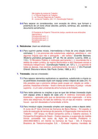 90


                 São órgãos da Justiça do Trabalho:
                 I – o Tribunal Superior do Trabalho;
                 II – os Tribunais Regionais do Trabalho;
                 III – Juízes do Trabalho. (Art. 111, Constituição Federal.)

   5.4. Para separar os considerandos, com exceção do último, que formam o
        preâmbulo de um texto oficial (decreto, portaria, sentença, ato, acórdão ou
        documento semelhante):

                 O Presidente do Superior Tribunal de Justiça, usando de suas atribuições
                 regimentais e
                 Considerando que [...];
                 Considerando que [...];
                 Considerando que [...],
                 RESOLVE:

6. Reticências. Usam-se reticências:

   6.1. Para suprimir partes iniciais, intermediárias e finais de uma citação (entre
        colchetes): “[...] os pronomes são substantivos, adjetivos, advérbios e − em
        algumas línguas que não o português − até verbos.” (Evanildo Bechara.
        Moderna gramática portuguesa. 37ª ed. Rio de Janeiro: Lucerna, 2000, p.
        112.); “O Ministério Público é instituição permanente [...], incumbindo-lhe a
        defesa da ordem jurídica, do regime democrático e dos interesses sociais e
        individuais indisponíveis.” (Constituição Federal, art. 127.); “[...] o aprendiz lê
        todas as épocas, mas escreve, automaticamente, na sua [...]” (Eni Pulcinelli
        Orlandi. Discurso e leitura. São Paulo: Cortez, 1988, p. 91.)

7. Travessão. Usa-se o travessão:

   7.1. Para separar elementos explicativos ou apositivos, substituindo a vírgula ou
        os parênteses (travessão duplo com espaço antes e depois de cada um): As
        três posições que o pronome oblíquo pode ocupar em relação ao verbo −
        próclise, mesóclise e ênclise − foram o tema do seminário; A justiça − virtude
        suprema − é um valor universal da alma humana e do Estado.

   7.2. Para isolar palavras ou orações a que se quer dar ênfase (travessão duplo
        com espaço antes e depois de cada um): A violência vivenciada pelos
        brasileiros − agravada pelo que se denominou crime organizado − é tema
        diário dos telejornais; Ao lado da violência, há um tipo de miséria − sempre
        houve − que tem devastado a humanidade: a fome.

   7.3. Para introduzir siglas (travessão simples com espaço antes e depois dele):
        O Juízo da 2ª Vara Criminal da Comarca de Barra Mansa − RJ expediu a
        carta de execução de sentença do paciente; A Organização Internacional do
        Trabalho − OIT lançou no Brasil campanha contra o trabalho escravo; A
        Companhia Energética do Ceará − Coelce requereu a suspensão de medida
        liminar concedida nos autos da Ação de Interdito Proibitório n.
        2003.0002.9846-3, em trâmite na Comarca de Tauá − CE; A Empresa
        Brasileira de Telecomunicações S.A. − Embratel impetrou mandado de
 