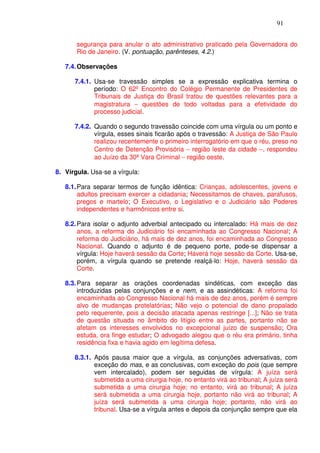 91


       segurança para anular o ato administrativo praticado pela Governadora do
       Rio de Janeiro. (V. pontuação, parênteses, 4.2.)

   7.4. Observações

      7.4.1. Usa-se travessão simples se a expressão explicativa termina o
             período: O 62º Encontro do Colégio Permanente de Presidentes de
             Tribunais de Justiça do Brasil tratou de questões relevantes para a
             magistratura − questões de todo voltadas para a efetividade do
             processo judicial.

      7.4.2. Quando o segundo travessão coincide com uma vírgula ou um ponto e
             vírgula, esses sinais ficarão após o travessão: A Justiça de São Paulo
             realizou recentemente o primeiro interrogatório em que o réu, preso no
             Centro de Detenção Provisória − região leste da cidade −, respondeu
             ao Juízo da 30ª Vara Criminal − região oeste.

8. Vírgula. Usa-se a vírgula:

   8.1. Para separar termos de função idêntica: Crianças, adolescentes, jovens e
        adultos precisam exercer a cidadania; Necessitamos de chaves, parafusos,
        pregos e martelo; O Executivo, o Legislativo e o Judiciário são Poderes
        independentes e harmônicos entre si.

   8.2. Para isolar o adjunto adverbial antecipado ou intercalado: Há mais de dez
        anos, a reforma do Judiciário foi encaminhada ao Congresso Nacional; A
        reforma do Judiciário, há mais de dez anos, foi encaminhada ao Congresso
        Nacional. Quando o adjunto é de pequeno porte, pode-se dispensar a
        vírgula: Hoje haverá sessão da Corte; Haverá hoje sessão da Corte. Usa-se,
        porém, a vírgula quando se pretende realçá-lo: Hoje, haverá sessão da
        Corte.

   8.3. Para separar as orações coordenadas sindéticas, com exceção das
        introduzidas pelas conjunções e e nem, e as assindéticas: A reforma foi
        encaminhada ao Congresso Nacional há mais de dez anos, porém é sempre
        alvo de mudanças protelatórias; Não vejo o potencial de dano propalado
        pelo requerente, pois a decisão atacada apenas restringe [...]; Não se trata
        de questão situada no âmbito do litígio entre as partes, portanto não se
        afetam os interesses envolvidos no excepcional juízo de suspensão; Ora
        estuda, ora finge estudar; O advogado alegou que o réu era primário, tinha
        residência fixa e havia agido em legítima defesa.

      8.3.1. Após pausa maior que a vírgula, as conjunções adversativas, com
             exceção do mas, e as conclusivas, com exceção do pois (que sempre
             vem intercalado), podem ser seguidas de vírgula: A juíza será
             submetida a uma cirurgia hoje, no entanto virá ao tribunal; A juíza será
             submetida a uma cirurgia hoje; no entanto, virá ao tribunal; A juíza
             será submetida a uma cirurgia hoje, portanto não virá ao tribunal; A
             juíza será submetida a uma cirurgia hoje; portanto, não virá ao
             tribunal. Usa-se a vírgula antes e depois da conjunção sempre que ela
 