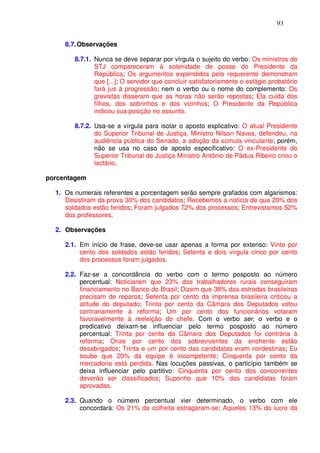 93


     8.7. Observações

        8.7.1. Nunca se deve separar por vírgula o sujeito do verbo: Os ministros do
               STJ compareceram à solenidade de posse do Presidente da
               República; Os argumentos expendidos pelo requerente demonstram
               que [...]; O servidor que concluir satisfatoriamente o estágio probatório
               fará jus à progressão; nem o verbo ou o nome do complemento: Os
               grevistas disseram que as horas não serão repostas; Ela cuida dos
               filhos, dos sobrinhos e dos vizinhos; O Presidente da República
               indicou sua posição no assunto.

        8.7.2. Usa-se a vírgula para isolar o aposto explicativo: O atual Presidente
               do Superior Tribunal de Justiça, Ministro Nilson Naves, defendeu, na
               audiência pública do Senado, a adoção da súmula vinculante; porém,
               não se usa no caso de aposto especificativo: O ex-Presidente do
               Superior Tribunal de Justiça Ministro Antônio de Pádua Ribeiro criou o
               lactário.

porcentagem

  1. Os numerais referentes a porcentagem serão sempre grafados com algarismos:
     Desistiram da prova 30% dos candidatos; Recebemos a notícia de que 20% dos
     soldados estão feridos; Foram julgados 72% dos processos; Entrevistamos 52%
     dos professores.

  2. Observações

     2.1. Em início de frase, deve-se usar apenas a forma por extenso: Vinte por
          cento dos soldados estão feridos; Setenta e dois vírgula cinco por cento
          dos processos foram julgados.

     2.2. Faz-se a concordância do verbo com o termo posposto ao número
          percentual: Noticiaram que 23% dos trabalhadores rurais conseguiram
          financiamento no Banco do Brasil; Dizem que 38% das estradas brasileiras
          precisam de reparos; Setenta por cento da imprensa brasileira criticou a
          atitude do deputado; Trinta por cento da Câmara dos Deputados votou
          contrariamente à reforma; Um por cento dos funcionários votaram
          favoravelmente à reeleição do chefe. Com o verbo ser, o verbo e o
          predicativo deixam-se influenciar pelo termo posposto ao número
          percentual: Trinta por cento da Câmara dos Deputados foi contrária à
          reforma; Onze por cento dos sobreviventes da enchente estão
          desabrigados; Trinta e um por cento das candidatas eram nordestinas; Eu
          soube que 20% da equipe é incompetente; Cinquenta por cento da
          mercadoria está perdida. Nas locuções passivas, o particípio também se
          deixa influenciar pelo partitivo: Cinquenta por cento dos concorrentes
          deverão ser classificados; Suponho que 10% das candidatas foram
          aprovadas.

     2.3. Quando o número percentual vier determinado, o verbo com ele
          concordará: Os 21% da colheita estragaram-se; Aqueles 13% do lucro da
 