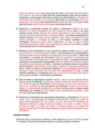 96


      sucos de laranja e de manga (dois tipos de suco); solenidade de homenagem
      aos juristas e aos literatos [dois tipos de personalidades (caso não se repita a
      preposição, a homenagem será feita a juristas que são literatos)]; a empresa faz
      construções de madeira e de alvenaria (dois tipos de construção); filmes de
      suspense e de aventura (dois tipos de filme); blusas de seda e de algodão (dois
      tipos de blusa); lojas de roupa e de sapato (dois tipos de loja).

   3. Repete-se a preposição quando se repete o possessivo: Refletiu em seus
      acertos e em seus erros/Refletiu em seus acertos e erros (e não [...] em seus
      acertos e seus erros); Falamos de nossas expectativas e de nossos sonhos/
      Falamos de nossas expectativas e sonhos (e não [...] de nossas expectativas e
      nossos sonhos); Vive sob nossos cuidados e sob nossa orientação/Vive sob
      nossos cuidados e orientação (e não [...] sob nossos cuidados e nossa
      orientação); Perguntou sobre minha experiência na área e sobre minhas
      expectativas/Perguntou sobre minha experiência e expectativas (e não [...] sobre
      minha experiência e minhas expectativas).

   4. Repetem-se as preposições a e por quando se repete o artigo: Enviou o texto
      aos servidores e aos terceirizados (e não [...] aos servidores e os terceirizados);
      Ele estava alheio aos convidados e à equipe de cerimonial (e não [...] alheio aos
      convidados e a equipe de cerimonial); Cópia do programa foi anexada aos
      ofícios expedidos e às pastas dos congressistas (e não [...] anexada aos ofícios
      expedidos e as pastas dos congressistas); Estamos atentos à estatística oficial e
      aos gráficos demonstrativos (e não [...] atentos à estatística oficial e os gráficos
      demonstrativos); Essa decisão causa lesão à ordem e à segurança públicas (e
      não [...] lesão à ordem e a segurança públicas); Foi homenageado pelo trabalho
      prestado e pela incansável luta em favor dos desabrigados (e não [...] pelo
      trabalho prestado e a incansável luta [...]); A criança foi atacada pelos cães e
      pelas abelhas (e não [...] pelos cães e as abelhas).

   5. Não se repete a preposição no aposto: Nasceu, viveu e morreu naquela capital,
      Maceió (e não em Maceió); Comemorou o décimo aniversário da filha mais nova,
      Ana Paula (e não de Ana Paula); Nunca desistiu do seu mais alto ideal, a
      reforma do Judiciário (e não da reforma do Judiciário); Lutaram contra nosso
      desejo, a modernização tecnológica da unidade (e não contra a modernização
      tecnológica da unidade); Firmou acordo com o presidente do Senado, José
      Sarney (e não com José Sarney).

   6. Repete-se a preposição nas expressões explicativas ou retificadoras: Preciso de
      apoio, isto é, da aprovação do conselho administrativo; Chegou ao posto de
      maior responsabilidade de uma nação, ou seja, ao cargo de Presidente da
      República; Planejou a viagem com os familiares, isto é, com a mulher e filhos;
      No ano de 2002, ou melhor, de 2003, o Tribunal alcançou um número de
      julgados excepcional; O texto estava repleto de argumentos contraditórios, digo,
      de falácias.

primeiro-ministro

   Deve-se usar o numeral por extenso, e não algarismo: primeiro-ministro (e não
   1º-ministro). O feminino é primeira-ministra, e o plural, primeiros-ministros.
 