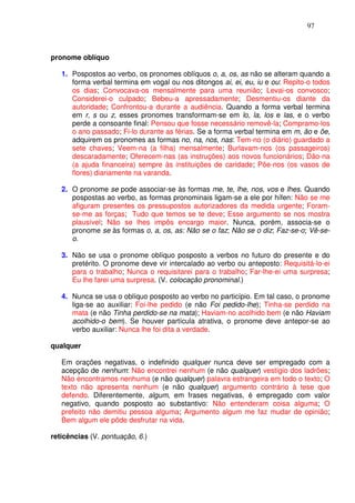 97



pronome oblíquo

   1. Pospostos ao verbo, os pronomes oblíquos o, a, os, as não se alteram quando a
      forma verbal termina em vogal ou nos ditongos ai, ei, eu, iu e ou: Repito-o todos
      os dias; Convocava-os mensalmente para uma reunião; Levai-os convosco;
      Considerei-o culpado; Bebeu-a apressadamente; Desmentiu-os diante da
      autoridade; Confrontou-a durante a audiência. Quando a forma verbal termina
      em r, s ou z, esses pronomes transformam-se em lo, la, los e las, e o verbo
      perde a consoante final: Pensou que fosse necessário removê-la; Compramo-los
      o ano passado; Fi-lo durante as férias. Se a forma verbal termina em m, ão e õe,
      adquirem os pronomes as formas no, na, nos, nas: Tem-no (o diário) guardado a
      sete chaves; Veem-na (a filha) mensalmente; Burlavam-nos (os passageiros)
      descaradamente; Oferecem-nas (as instruções) aos novos funcionários; Dão-na
      (a ajuda financeira) sempre às instituições de caridade; Põe-nos (os vasos de
      flores) diariamente na varanda.

   2. O pronome se pode associar-se às formas me, te, lhe, nos, vos e lhes. Quando
      pospostas ao verbo, as formas pronominais ligam-se a ele por hífen: Não se me
      afiguram presentes os pressupostos autorizadores da medida urgente; Foram-
      se-me as forças; Tudo que temos se te deve; Esse argumento se nos mostra
      plausível; Não se lhes impôs encargo maior. Nunca, porém, associa-se o
      pronome se às formas o, a, os, as: Não se o faz; Não se o diz; Faz-se-o; Vê-se-
      o.

   3. Não se usa o pronome oblíquo posposto a verbos no futuro do presente e do
      pretérito. O pronome deve vir intercalado ao verbo ou anteposto: Requisitá-lo-ei
      para o trabalho; Nunca o requisitarei para o trabalho; Far-lhe-ei uma surpresa;
      Eu lhe farei uma surpresa. (V. colocação pronominal.)

   4. Nunca se usa o oblíquo posposto ao verbo no particípio. Em tal caso, o pronome
      liga-se ao auxiliar: Foi-lhe pedido (e não Foi pedido-lhe); Tinha-se perdido na
      mata (e não Tinha perdido-se na mata); Haviam-no acolhido bem (e não Haviam
      acolhido-o bem). Se houver partícula atrativa, o pronome deve antepor-se ao
      verbo auxiliar: Nunca lhe foi dita a verdade.

qualquer

   Em orações negativas, o indefinido qualquer nunca deve ser empregado com a
   acepção de nenhum: Não encontrei nenhum (e não qualquer) vestígio dos ladrões;
   Não encontramos nenhuma (e não qualquer) palavra estrangeira em todo o texto; O
   texto não apresenta nenhum (e não qualquer) argumento contrário à tese que
   defendo. Diferentemente, algum, em frases negativas, é empregado com valor
   negativo, quando posposto ao substantivo: Não entenderam coisa alguma; O
   prefeito não demitiu pessoa alguma; Argumento algum me faz mudar de opinião;
   Bem algum ele pôde desfrutar na vida.

reticências (V. pontuação, 6.)
 