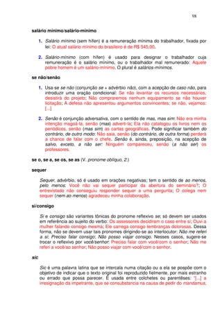 98


salário mínimo/salário-mínimo

      1. Salário mínimo (sem hífen) é a remuneração mínima do trabalhador, fixada por
         lei: O atual salário mínimo do brasileiro é de R$ 545,00.

      2. Salário-mínimo (com hífen) é usado para designar o trabalhador cuja
         remuneração é o salário mínimo, ou o trabalhador mal remunerado: Aquele
         pobre homem é um salário-mínimo. O plural é salários-mínimos.

se não/senão

      1. Usa-se se não (conjunção se + advérbio não), com a acepção de caso não, para
         introduzir uma oração condicional: Se não levantar os recursos necessários,
         desistirá do projeto; Não compraremos nenhum equipamento se não houver
         licitação; A defesa não apresentou argumentos convincentes; se não, vejamos:
         [...]

      2. Senão é conjunção adversativa, com o sentido de mas, mas sim: Não era minha
         intenção magoá-la, senão (mas) adverti-la; Ela não catalogou os livros nem os
         periódicos, senão (mas sim) as cartas geográficas. Pode significar também do
         contrário, de outro modo: Não saia, senão (do contrário, de outra forma) perderá
         a chance de falar com o chefe. Senão é, ainda, preposição, na acepção de
         salvo, exceto, a não ser: Ninguém compareceu, senão (a não ser) os
         professores.

se o, se a, se os, se as (V. pronome oblíquo, 2.)

sequer

      Sequer, advérbio, só é usado em orações negativas; tem o sentido de ao menos,
      pelo menos: Você não vai sequer participar da abertura do seminário?; O
      entrevistado não conseguiu responder sequer a uma pergunta; O colega nem
      sequer (nem ao menos) agradeceu minha colaboração.

si/consigo

      Si e consigo são variantes tônicas do pronome reflexivo se; só devem ser usados
      em referência ao sujeito do verbo: Os assessores decidiram o caso entre si; Ouvi a
      mulher falando consigo mesma; Ele carrega consigo lembranças dolorosas. Dessa
      forma, não se devem usar tais pronomes dirigindo-se ao interlocutor: Não me referi
      a si; Preciso falar consigo; Não posso viajar consigo. Nesses casos, sugere-se
      trocar o reflexivo por você/senhor: Preciso falar com você/com o senhor; Não me
      referi a você/ao senhor; Não posso viajar com você/com o senhor.

sic

      Sic é uma palavra latina que se intercala numa citação ou a ela se pospõe com o
      objetivo de indicar que o texto original foi reproduzido fielmente, por mais estranho
      ou errado que possa parecer. É usada entre colchetes ou parentêses: “[...] a
      irresignação da impetrante, que se consubstancia na causa de pedir do mandamus,
 