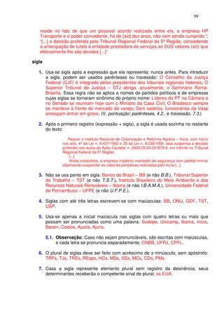 99


   reside no fato de que um possível acordo realizado entre ela, a empresa HP
   Transporte e o poder concedente, há de [sic] dez anos, não vem sendo cumprido.”;
   “[...] a decisão proferida pelo Tribunal Regional Federal da 5ª Região, concedendo
   a antecipação de tutela à entidade prestadora de serviços ao SUS valores (sic) que
   efetivamente lhe são devidos [...]”

sigla

   1. Usa-se sigla após a expressão que ela representa; nunca antes. Para introduzir
      a sigla, podem ser usados parênteses ou travessão: O Conselho da Justiça
      Federal (CJF) é integrado pelos presidentes dos tribunais regionais federais; O
      Superior Tribunal de Justiça – STJ abriga, anualmente, o Seminário Roma-
      Brasília. Essa regra não se aplica a nomes de partidos políticos e de empresas
      cujas siglas se tornaram sinônimo do próprio nome: Líderes do PT na Câmara e
      no Senado se reuniram hoje com o Ministro da Casa Civil; O Bradesco sempre
      se manteve à frente do mercado de varejo; Sem salários, funcionários da Vasp
      ameaçam entrar em greve. (V. pontuação: parênteses, 4.2., e travessão, 7.3.)

   2. Após o primeiro registro (expressão + sigla), a sigla é usada sozinha no restante
      do texto:

                  Requer o Instituto Nacional de Colonização e Reforma Agrária – Incra, com fulcro
               nos arts. 4º da Lei n. 8.437/1992 e 25 da Lei n. 8.038/1990, seja suspensa a decisão
               proferida nos autos da Ação Cautelar n. 2003.05.00.031879-9, em trâmite no Tribunal
               Regional Federal da 5ª Região.
                   [...]
                   Ainda insatisfeita, a empresa impetrou mandado de segurança com pedido liminar
               objetivando suspender as vistorias periódicas realizadas pelo Incra [...]

   3. Não se usa ponto em sigla: Banco do Brasil – BB (e não B.B.), Tribunal Superior
      do Trabalho – TST (e não T.S.T.), Instituto Brasileiro do Meio Ambiente e dos
      Recursos Naturais Renováveis – Ibama (e não I.B.A.M.A.), Universidade Federal
      de Pernambuco – UFPE (e não U.F.P.E.).

   4. Siglas com até três letras escrevem-se com maiúsculas: BB, ONU, GDF, TST,
      USP.

   5. Usa-se apenas a inicial maiúscula nas siglas com quatro letras ou mais que
      possam ser pronunciadas como uma palavra: Sudepe, Unicamp, Ibama, Incra,
      Bacen, Coelce, Ajucla, Ajuris.

        5.1. Observação: Caso não sejam pronunciáveis, são escritas com maiúsculas,
             e cada letra se pronuncia separadamente: CNBB, UFRJ, CPFL.

   6. O plural de siglas deve ser feito com acréscimo de s minúsculo, sem apóstrofo:
      TRFs, TJs, TREs, REsps, HCs, MSs, SSs, MCs, CDs, PMs.

   7. Caso a sigla represente elemento plural sem registro da desinência, seus
      determinantes receberão o competente sinal de plural: os EUA.
 