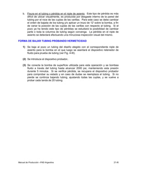 Manual de Producción –PAE-Argentina 21-III
b. Fisura en el tubing o pérdida en el niple de asiento. Este tipo de pérdida es más
difícil de ubicar visualmente, es producida por desgaste interno de la pared del
tubing por el roce de las cuplas de las varillas. Para este caso se debe cambiar
el orden de bajada de los tubing y/o aplicar un trozo de 12' sobre la bomba, a fin
de variar la posición de las cuplas de las varillas con respecto al tubing. Si el
pozo ya ha tenido este tipo de pérdidas se estudiará la posibilidad de cambiar
parte o toda la columna de tubing según convenga. La pérdida en el niple de
asiento se detectará efectuando una minuciosa inspección visual del mismo.
FORMA DE BAJAR TUBING PROBANDO HERMETICIDAD
1) Se baja al pozo un tubing del diseño elegido con el correspondiente niple de
asiento para la bomba en el que luego se asentará el dispositivo retenedor de
fluido para prueba de tubing (ver Fig. 4-III).
(2) Se introduce el dispositivo probador.
(3) Se conecta la bomba de superficie utilizada para esta operación y se bombea
fluido a través del tubing hasta alcanzar 2000 psi, manteniendo esta presión
durante 5 minutos. Si se verifica pérdida, se recupera el dispositivo probador
para comprobar su estado y en caso de dudas se reemplaza el tubing. Si no
pierde se continúa bajando tubing, ajustando todas las cuplas, y se vuelve a
probar cada tanda de 20 tubing.
 