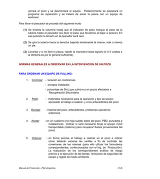 Manual de Producción –PAE-Argentina 31-III
cerrará el pozo y se desmontará el equipo. Posteriormente se preparará un
programa de reparación y se tratará de sacar la pesca con un equipo de
workover.
Para librar el pescador se procede del siguiente modo
(1) Se levanta la columna hasta que el indicador de peso marque el peso de la
tubería hasta el pescador (es decir el peso que teníamos al bajar a pescar). En
esa posición la tensión en el pescador será cero.
(2) Se gira la tubería hacia la derecha bajando lentamente la misma, más o menos
un pie.
(3) Levantar y si no libró la pesca, repetir la maniobra hasta lograrlo (4 ó 5 vueltas a
la derecha es por lo general suficiente).
NORMAS GENERALES A OBSERVAR EN LA INTERVENCION DE UN POZO
PARA ORDENAR UN EQUIPO DE PULLING:
1. Controlar: - locación en condiciones
- anclajes instalados
- porcentaje de SH2 (gas sulfridríco) en pozos afectados a
Recuperación Secundaria.
2. Pedir: - materiales necesarios para la operación y tipo de equipo
apropiado al trabajo a realizar, y a los antecedentes del pozo.
3. Revisar: - historial del pozo, antecedentes, problemas operativos
anteriores.
4. Anotar: - en un cuaderno (no hoja suelta) datos del pozo, PBD, punzados e
instalaciones (indicar si será necesario llevar el equipo móvil
transportable (cisterna) para recuperar fluidos provenientes del
pozo).
5. Ordenar: - en forma precisa el trabajo a realizar en el pozo e indicar
cómo deberán sacarse las varillas a fin de controlar las
conexiones de las mismas (para ello utilizar los formularios
correspondientes, confeccionados con el Ing. de Producción).
La realización de los correspondientes análisis de riesgo
previos a la ejecución de las tareas, revisiones de seguridad de
equipo y reglas de medio ambiente.
 