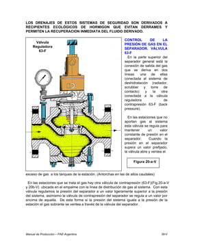 Manual de Producción – PAE-Argentina 39-V
LOS DRENAJES DE ESTOS SISTEMAS DE SEGURIDAD SON DERIVADOS A
RECIPIENTES ECOLÓGICOS DE HORMIGON QUE EVITAN DERRAMES Y
PERMITEN LA RECUPERACION INMEDIATA DEL FLUIDO DERIVADO.
CONTROL DE LA
PRESIÓN DE GAS EN EL
SEPARADOR. VÁLVULA
63-F
En la parte superior del
separador general está la
conexión de salida del gas
que se deriva en dos
líneas: una de ellas
conectada al sistema de
deshidratación (radiador,
scrubber y torre de
contacto) y la otra
conectada a la válvula
reguladora de
contrapresión 63-F (back
pressure).
En las estaciones que no
aportan gas al sistema
esta válvula se regula para
mantener un valor
constante de presión en el
separador. Cuando la
presión en el separador
supera un valor prefijado,
la válvula abre y ventea el
exceso de gas a los tanques de la estación. (Antorchas en las de altos caudales)
En las estaciones que se trata el gas hay otra válvula de contrapresión (63-F)(Fig.20-a-V
y 20b-V) ubicada en el empalme con la línea de distribución de gas al sistema. Con esta
válvula regulamos la presión del separador a un valor ligeramente superior a la presión
del sistema, asimismo la válvula de contrapresión del separador se regula a un valor por
encima de aquella. De esta forma si la presión del sistema iguala a la presión de la
estación el gas sobrante se ventea a través de la válvula del separador.
Válvula
Reguladora
63-F
Figura 20-a-V
 