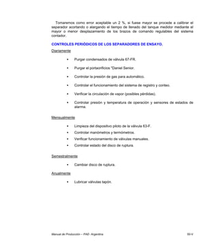 Manual de Producción – PAE- Argentina 50-V
Tomaremos como error aceptable un 2 %, si fuese mayor se procede a calibrar el
separador acortando o alargando el tiempo de llenado del tanque medidor mediante el
mayor o menor desplazamiento de los brazos de comando regulables del sistema
contador.
CONTROLES PERIÓDICOS DE LOS SEPARADORES DE ENSAYO.
Diariamente
• Purgar condensados de válvula 67-FR.
• Purgar el portaorificios "Daniel Senior.
• Controlar la presión de gas para automático.
• Controlar el funcionamiento del sistema de registro y conteo.
• Verificar la circulación de vapor (posibles pérdidas).
• Controlar presión y temperatura de operación y sensores de estados de
alarma.
Mensualmente
• Limpieza del dispositivo piloto de la válvula 63-F.
• Controlar manómetros y termómetros.
• Verificar funcionamiento de válvulas manuales.
• Controlar estado del disco de ruptura.
Semestralmente
• Cambiar disco de ruptura.
Anualmente
• Lubricar válvulas tapón.
 