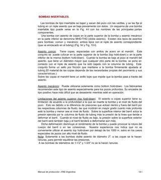 Manual de producción –PAE-Argentina 14-I
BOMBAS INSERTABLES.
Las bombas de tipo insertable se bajan y sacan del pozo con las varillas, y se las fija al
tubing en un niple asiento que se baja previamente con éstos. Un esquema de una bomba
insertable tipo puede verse en la Fig. 4-I con los nombres de las principales partes
componentes.
Una bomba con asiento de copas en la parte superior de la bomba y asiento mecánico
en la parte inferior se denomina MHD-THD (doble asiento). Existen dos tipos de asientos
para bombas: común y mecánico; ambos tipos con el niple de asiento correspondiente
(que va enroscado en el tubing) (Fig. 9-I y Fig. 10-I).
Asiento común: Tiene copas, espaciadas con anillos de acero en el mandril. Este
conjunto se puede colocar en la parte superior de la bomba (top hold-down) o en la parte
inferior de la misma (bottom hold-down). Cuando la bomba se baja al pozo el mandril del
asiento, que tiene un diámetro mayor que cualquier otra parte de la bomba, se pone en
contacto con el niple de asiento que ha sido bajado con la columna de tubing. Este
conjunto forma un sello por fricción que mantiene a la bomba firmemente ajustada al
tubing.(El material de las copas depende de las necesidades propias del yacimiento y sus
características.)
Sobre las copas el mandril tiene un anillo tope que impide que la bomba pase a través del
asiento.
Asiento mecánico: Puede utilizarse solamente como bottom hold-down. Los fabricantes
recomiendan este tipo de asiento especialmente para los pozos profundos. Su encastre de
tipo positivo hace más difícil que se desasiente mientras esté en operación.
Limitaciones del asiento superior (top hold-down). El asiento a copas superior tiene su
limitación de acuerdo a la profundidad a la que se inserte la bomba y al nivel de fluido del
pozo. Esto es debido a la diferencia de presiones que actúan dentro y fuera del barril por
las respectivas columnas de fluido, las que incidirán en mayor grado cuanto más profunda
esté la bomba y menor sea el nivel de fluido. Sobre la superficie interior del barril actúa la
presión ejercida por la columna de fluido de tubing más la presión de la línea que tiende a
deformar el barril. Cuando el nivel de fluido es bajo, la presión sobre la superficie exterior
del barril será también baja y el barril tenderá a deformarse aún más.
Dicha deformación disminuye el rendimiento de la bomba y puede provocar la rotura del
cuerpo del barril o en las conexiones. Nuestra experiencia nos indica que no es
conveniente utilizar el asiento top hold-down por debajo de los 1000 m, salvo en los casos
especiales de pozos con alto nivel de fluido.
Nota: Solamente a las bombas doble asiento de diámetro 2", a las copas se le hacen
ranuras, para permitir equilibrar las presiones.
A las bombas de diámetros de 1-1/2" y 1-3/4" no se le hacen ranuras.
 