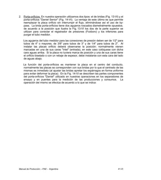 Manual de Producción – PAE - Argentina 41-VI
2. Porta-orificios. En nuestra operación utilizamos dos tipos: el de bridas (Fig. 13-VI) y el
porta-orificios "Daniel Senior" (Fig. 14-VI). La ventaja de este último es que permite
reemplazar la placa orificio sin interrumpir el flujo, eliminándose así el uso de by-
pass. La brida porta-orificios tiene dos agujeros roscados diametralmente opuestos;
de acuerdo a la posición que ilustra la Fig. 13-VI los dos de la parte superior se
utilizan para conectar el registrador de presiones (Foxboro) y los inferiores para
purgar el tubo medidor.
Los agujeros del tubo medidor para las conexiones de presión deben ser de 1/2" para
tubos de 4" o mayores, de 3/8" para tubos de 3" y de 1/4" para tubos de 2". Al
instalar las placas orificio deberá observarse la posición: normalmente vienen
marcadas en una de sus caras "inlet" (entrada), en este caso colóquese con dicha
cara aguas arriba. Si la placa no tuviera marca de posición y una de sus caras tiene
el orificio biselado o con un rebaje de espesor, debe instalarse con esta cara del lado
de aguas abajo.
La función del porta-orificios es mantener la placa en el centro del conducto,
normalmente las placas se corresponden con sus bridas por lo que el centrado de las
mismas es inmediato (al ajustar las bridas apretar los espárragos en forma uniforme
para evitar deformar la placa). En la Fig. 14-VI se describen las partes componentes
del porta-orificios "Daniel" utilizado en nuestras operaciones en los separadores de
ensayo y en puentes para la medición de las producciones y consumos. La
operación del mismo se efectúa de acuerdo a lo que se indica:
 