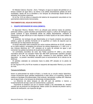 Manual de Producción – PAE- Argentina 5-VII
En Meseta Catorce, Escorial , Zorro, Triángulo, el agua se separa del petróleo en un
tanque cortador de agua libre y se deriva a las piletas decantadoras (piletas de tierra
revestidas); desde allí se la transfiere a los tanques de almacenaje desde donde se
alimentan las bombas inyectoras.
En la Fig. 3-VII se indica un esquema del sistema de recuperación secundaria en los
yacimientos anteriormente mencionados.
TRATAMIENTO DEL AGUA DE INYECCIÓN
1- EQUIPO DEPURADOR DE AGUA (WEMCO).
El depurador Wemco, Modelo 144-X, es utilizado para eliminar restos de petróleo,
partículas sólidas y gases disueltos (principalmente oxígeno y sulfuro de hidrógeno) que
puede contener el agua transferida desde las piletas decantadoras, mediante la
introducción de gas natural por el rotor dispersor al medio líquido en las cuatro celdas de
tratamiento.
Al ascender, las burbujas de gas diseminadas en el líquido arrastran las partículas
sólidas y gotas de petróleo formando en la superficie un manto de espuma que es
eliminado por los depuradores del equipo.
El equipo depurador está constituido por varios motores eléctricos de 30 HP, ubicados
en su parte superior, encargados de accionar los rotores dispersores a +/- 200 r.p.m., y
dos motores eléctricos de 1 HP, ubicados en la parte de entrada de agua y que
comandan las paletas barredoras de la película de petróleo.
Un controlador neumático de nivel, tipo Fisher Level-trol N° 2502 y una válvula
neumática serie BF con actuador Fisher tipo 480 POP (psneumatic operation plunger)
ubicada en la línea de descarga de agua, mantiene el nivel operativo dentro del
depurador. La presión neumática necesaria para el accionamiento de la válvula es de
20/25 psi.
El petróleo colectado es conducido hacia la pileta API ubicada en la planta de
tratamiento.
En las Figuras 4-VII y 4a-VII se muestra un esquema del depurador Wemco y su control
de nivel.
Tanques de Bafleado:
tienen la particularidad de recibir el fluido y a través de un circuito interior laberíntico,
romper emulsiones agua/ petróleo desplazando a este último a la superficie, donde se
colecta en bandejas circunferenciales o tipo embudo, derivándolo a piletas API. Mientras
que el agua limpia, a los tanques de almacenaje correspondientes.
La eficiencia de estos tanques es alta (20 ppm de petróleo o menor), y
fundamentalmente de bajo costo de mantenimiento y operación.
Importante es destacar que por el volumen tratado y las velocidades de llenado/
vaciado que se producen en emergencias, deben contar con válvulas de presión/ vacío y
sistema de inertización, con inyección de gas.
 
