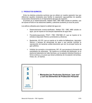 Manual de Producción – PAE- Argentina 8-VII
2. PRODUCTOS QUÍMICOS.
Entre los distintos productos químicos que se utilizan en nuestra operación hay que
diferenciar aquellos empleados para facilitar la separación agua-petróleo de aquellos
involucrados directamente en el mejoramiento del agua de inyección.
El primero es un desemulsionante, Wellaid 7000 / DBC 4865 soluble en petróleo, que
se inyecta al fluido en las estaciones satélite y colectores auxiliares y/o boca de pozos.
Los aditivos utilizados para mejorar la calidad del agua son:
• Desemulsionante inverso-clarificador, Wellaid 720 / DBC 4865 soluble en
agua, que se inyecta en los tanques separadores de agua libre.
• Floculante-espumante, FR-67 / FBS 1760/1880 LP, que se inyecta en la
entrada al depurador Wemco aumentando su eficiencia.
• Bactericida, XC-370, que se inyecta en la salida de Bafleadores, depurador
Wemco y tanques de almacenaje de agua y que permite controlar la
reproducción de bacterias sulfato-reductoras que son la principal fuente de
gas sulfídrico.
• Inhibidor de corrosión e incrustaciones, WF- 45, que previene la formación de
precipitados de carbonatos. Se inyecta en la entrada del distribuidor, en la
planta de tratamiento de Valle Hermoso y en la estación Anticlinal Grande en
forma continua y en pozos que tienen problemas de incrustación de bombas,
líneas, etc.; en bachos.
• Manipulee los Productos Químicos “que son”
y con los Elementos de Protección Personal
 