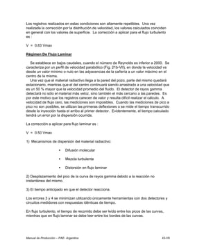 Manual de Producción – PAE- Argentina 43-VII
Los registros realizados en estas condiciones son altamente repetibles. Una vez
realizada la corrección por la distribución de velocidad, los valores calculados coinciden
en general con los valores de superficie. La corrección a aplicar para el flujo turbulento
es :
V = 0.83 Vmax
Régimen De Flujo Laminar
Se establece en bajos caudales, cuando el número de Reynolds es inferior a 2000. Se
caracteriza por un perfil de velocidad parabólico (Fig. 21b-VII), en donde la velocidad va
desde un valor mínimo o nulo en las adyacencias de la cañería a un valor máximo en el
centro de la misma.
Una vez que el material radiactivo llega a la pared del pozo, parte del mismo quedará
estacionario, mientras que el del centro continuará siendo arrastrado a una velocidad que
es un 50 % mayor que la velocidad promedio del fluido. El detector de rayos gamma
detectará no sólo el material más veloz, sino también el más cercano a las paredes. Es
por este motivo que los registros carecen de valor y resulta difícil realizar el cálculo. A
velocidad de flujo cero, las mediciones son imposibles. Cuando las mediciones de pico a
pico no son posibles, se utilizan las primeras deflexiones o se mide el tiempo transcurrido
desde la inyección hasta el arribo al primer detector. Evidentemente, el tiempo calculado
tendrá un error por la dispersión ocurrida.
La corrección a aplicar para flujo laminar es :
V = 0.50 Vmax
1) Mecanismos de dispersión del material radiactivo:
• Difusión molecular
• Mezcla turbulenta
• Distorsión en flujo laminar
2) Desplazamiento del pico de la curva de rayos gamma debido a la reacción no
instantánea del mismo.
3) El tiempo anticipado en que el detector reacciona.
Los errores 3 y 4 se minimizan utilizando únicamente herramientas con dos detectores y
circuitos medidores con respuestas idénticas de tiempo.
En flujo turbulento, el tiempo de recorrido debe ser leído entre los picos de las curvas,
mientras que en flujo laminar se debe leer entre los bordes de las curvas.
 