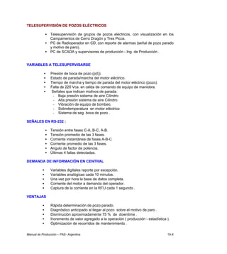Manual de Producción – PAE- Argentina 19-X
TELESUPERVISIÓN DE POZOS ELÉCTRICOS
• Telesupervisión de grupos de pozos eléctricos, con visualización en los
Campamentos de Cerro Dragón y Tres Picos.
• PC de Radioperador en CD, con reporte de alarmas (señal de pozo parado
y motivo de paro).
• PC de SCADA y supervisores de producción - Ing. de Producción .
VARIABLES A TELESUPERVISARSE
• Presión de boca de pozo (p(t)).
• Estado de parada/marcha del motor eléctrico.
• Tiempo de marcha y tiempo de parada del motor eléctrico (pozo).
• Falta de 220 Vca. en celda de comando de equipo de maniobra.
• Señales que indican motivos de parada:
- Baja presión sistema de aire Cilindro
- Alta presión sistema de aire Cilindro
- Vibración de equipo de bombeo.
- Sobretemperatura en motor eléctrico
- Sistema de seg. boca de pozo .
SEÑALES EN RS-232 :
• Tensión entre fases C-A, B-C, A-B.
• Tensión promedio de las 3 fases.
• Corriente instantánea de fases A-B-C
• Corriente promedio de las 3 fases.
• Angulo de factor de potencia.
• Últimas 4 fallas detectadas.
DEMANDA DE INFORMACIÓN EN CENTRAL
• Variables digitales reporte por excepción.
• Variables analógicas cada 10 minutos.
• Una vez por hora la base de datos completa.
• Corriente del motor a demanda del operador.
• Captura de la corriente en la RTU cada 1 segundo .
VENTAJAS
• Rápida determinación de pozo parado.
• Diagnóstico anticipado al llegar al pozo sobre el motivo de paro .
• Disminución aproximadamente 75 % de downtime .
• Incremento de valor agregado a la operación ( producción - estadística ).
• Optimización de recorridos de mantenimiento .
 