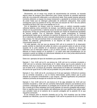 Manual de Producción–- PAE-Argentina 28-XI
Ensayos para una línea Revestida
Obviamente, con el rango muy amplío de requerimientos de corriente, se necesita
alguna clase de ensayos para determinar justo cuanta corriente se necesita realmente
para dar una protección adecuada a una estructura dada. Esto puede hacerse aplicando
corriente utilizando un equipo de ensayo temporario y ajustando la corriente de la fuente
de poder hasta que se obtengan potenciales de protección adecuados. Esto puede
conseguirse como se muestra en la Fig. 9-XI para una sección de 150 m de una cañería
recubierta de 92cm (36") que cruza debajo de un río.
Con el dispositivo de ensayo como se muestra para un cañería revestida pueden
utilizarse baterías como suministro de energía. Las baterías pueden ser de las que se
utilizan en los automóviles o baterías secas de servicio pesado (tales como las baterías
de ignición). El flujo de corriente puede ser regulado por medio de resistencias ajustables
de servicio pesado. Con el interruptor cerrado, puede aumentarse la corriente
gradualmente hasta que el voltímetro en posición B alcanza los -0,85 volt con respecto
de un electrodo de sulfato de cobre colocado directamente en ese punto sobre la cañería
bajo ensayo. Es más provechoso tener un observador en la posición B para controlar el
cambio de potencial, particularmente si se dispone de radio u otros medios de
comunicación entre A y B.
En este ejemplo, una vez que se alcanza 0,85 volt en la posición B, el observador
puede cambiar su electrodo de sulfato de cobre a una posición sobre el caño en el lado
opuesto de la junta aislante en el oleoducto (posición b) y observar la lectura del
voltímetro con el interruptor abierto y con el mismo cerrado. El observador en A debe
efectuar el mismo ensayo en la posición C. La razón para este procedimiento (no es
necesario cuando se trabaja con estructuras aisladas) es ver si las juntas eléctricamente
aislantes son plenamente efectivas.
Estos son, ejemplos de tipos de resultados que pueden obtenerse:
Ejemplo 1. Con -0,85 volt en B, una lectura de -0,85 volt con la corriente circulando y
-0,68 volt con la corriente interrumpida en D, debe indicar que la junta aislante no es
efectiva. Esto es a causa de que el valor de corriente circulante leído en D es el mismo
que el leído en B. La lectura de corriente, interrumpida en B debe ser controlada y si se
encuentra ser igual al de D (-0,68 volt) es probable una junta aislante en corto circuito.
Ejemplo 2. Con –0,85 volt en B, una lectura en D de (por ejemplo) -0,65volt sin cambios
con la corriente circulando y con la misma interrumpida, podría indicar que la junta
aislante se comporta correctamente y que ninguna cantidad significativa de protección
catódica (corriente) se escapa de la sección de conducto.
Ejemplo 3. Con -0,85 volt en B, una lectura en D de algo alrededor de -0,63 volt con
corriente circulando y -0,65 volt con corriente interrumpida indicaría una tendencia de la
corriente a descargar del extremo no protegido de la sección del caño (corroyéndolo) y
fluir a través de la tierra alrededor de la junta aislante a la sección protegida bajo ensayo.
Esto no significa que la junta aislada sea defectuosa sino que significa que puede haber
una corrosión local en el extremo de la sección protegida (en la posición D) la que
requeriría corrección.
Si los ensayos para la situación ilustrada por la Fig. 9-XI muestran que las bridas
aisladas son efectivas y que se ha conseguido -0,85 volt en la posición B con la fuente de
 