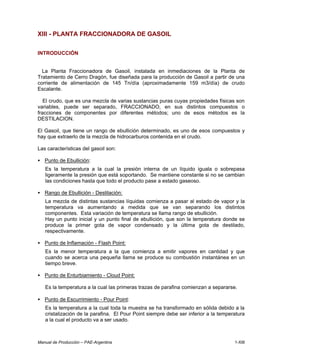 Manual de Producción – PAE-Argentina 1-XIII
XIII - PLANTA FRACCIONADORA DE GASOIL
INTRODUCCIÓN
La Planta Fraccionadora de Gasoil, instalada en inmediaciones de la Planta de
Tratamiento de Cerro Dragón, fue diseñada para la producción de Gasoil a partir de una
corriente de alimentación de 145 Tn/día (aproximadamente 159 m3/día) de crudo
Escalante.
El crudo, que es una mezcla de varias sustancias puras cuyas propiedades físicas son
variables, puede ser separado, FRACCIONADO, en sus distintos compuestos o
fracciones de componentes por diferentes métodos; uno de esos métodos es la
DESTILACION.
El Gasoil, que tiene un rango de ebullición determinado, es uno de esos compuestos y
hay que extraerlo de la mezcla de hidrocarburos contenida en el crudo.
Las características del gasoil son:
• Punto de Ebullición:
Es la temperatura a la cual la presión interna de un líquido iguala o sobrepasa
ligeramente la presión que está soportando. Se mantiene constante si no se cambian
las condiciones hasta que todo el producto pase a estado gaseoso.
• Rango de Ebullición - Destilación:
La mezcla de distintas sustancias líquidas comienza a pasar al estado de vapor y la
temperatura va aumentando a medida que se van separando los distintos
componentes. Esta variación de temperatura se llama rango de ebullición.
Hay un punto inicial y un punto final de ebullición, que son la temperatura donde se
produce la primer gota de vapor condensado y la última gota de destilado,
respectivamente.
• Punto de Inflamación - Flash Point:
Es la menor temperatura a la que comienza a emitir vapores en cantidad y que
cuando se acerca una pequeña llama se produce su combustión instantánea en un
tiempo breve.
• Punto de Enturbiamiento - Cloud Point:
Es la temperatura a la cual las primeras trazas de parafina comienzan a separarse.
• Punto de Escurrimiento - Pour Point:
Es la temperatura a la cual toda la muestra se ha transformado en sólida debido a la
cristalización de la parafina. El Pour Point siempre debe ser inferior a la temperatura
a la cual el producto va a ser usado.
 