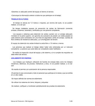 Manual de Producción –PAE-Argentina 3-XIV
-Garantice un adecuado control del equipo al retorno al servicio.
-Comunique la información anterior a todos los que participan en el trabajo
TRABAJO EN ALTURAS
El trabajo en alturas de 1.2 metros o mayores, por encima del suelo, no se pueden
realizar, a no ser que:
Se tengan instalados equipos de prevención de caídas de fabricación comercial,
arneses, andamios, barandas y verificados por una persona competente.
Los equipos o sistemas para detención de caídas cuentan con un anclaje adecuado
montado en la parte superior, con ganchos de autocierre de presión con doble pasador en
cada extremo para conectarse con una línea de seguridad o plinto de anclaje, cuerdas de
fibra sintética de resistencia adecuada, y un amortiguador de tensión.
El equipo de detención de caídas limitará la caída libre a 1.8 metros o menos.
Las personas que realizan el trabajo deben haber sido entrenadas por un instructor
competente. La persona que sube debe ser competente (estar habilitado).
Se realiza la inspección visual del equipo y del sistema y si no cumplen las requisitos se
debe retirar del servicio.
AISLAMIENTO DE ENERGIA
Los trabajos que impliquen utilización de fuentes de energía tales como los trabajos
mecánicos, eléctricos, de proceso, hidráulicos y otros, no se pueden realizar, a no ser
que:
-Se expida el permiso con autorización de la persona responsable
-El permiso le sea comunicado a todo el personal que participa en la tarea y que se exhiba
en un sitio visible.
-Se hayan definido las normas de aislamiento
-Se utilicen los sistemas de cierre, bloqueo y etiquetas
-Se realicen, verifiquen y monitoreen periódicamente las pruebas de aislamiento
 