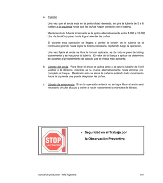 Manual de producción –PAE-Argentina 54-I
a. Fijación.
Una vez que el ancla está en la profundidad deseada, se gira la tubería de 5 a 8
vueltas a la izquierda hasta que las cuñas hagan contacto con el casing.
Manteniendo la tubería torsionada se le aplica alternativamente entre 8.000 a 10.000
Lbs. de tensión y peso hasta lograr asentar las cuñas.
Si durante esta operación se llegara a perder la torsión de la tubería se la
continuará girando hasta lograr la torsión necesaria, repitiendo luego la operación.
Una vez fijada el ancla se libra la torsión aplicada, se da todo el peso de tubing
suavemente y se tracciona la tubería. El valor de la fuerza a aplicar se determina
de acuerdo al procedimiento de cálculo que se indica más adelante.
b. Librado del ancla. Para librar el ancla se aplica peso y se gira la tubería de 5 a 8
vueltas a la derecha, mientras se la mueve alternativamente hasta eliminar por
completo el torque. Realizado esto se eleva la cañería evitando todo movimiento
hacia la izquierda que pueda desplazar las cuñas.
c. Librado de emergencia. Si en la operación anterior no se logra librar el ancla será
necesario circular el pozo y volver a hacer nuevamente la maniobra de librado.
• Seguridad en el Trabajo por
la Observación Preventiva
 