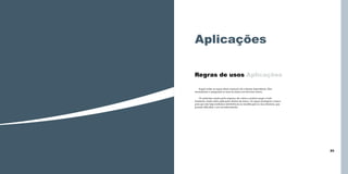 Aplicações
Regras de usos Aplicações
Seguir todas as regras desse manual é de extrema importância. Elas
normatizam e asseguram os usos da marca em diversos meios.
Os materiais usados pela empresa são vários e podem surgir a todo
momento, tendo neles aplicações diretas da marca. As regras protegem a marca
para que não haja nenhuma interferência ou modificação na sua estrutura, que
possam dificultar o seu reconhecimento.

22

23

 
