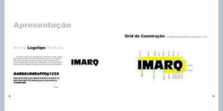 Apresentação
Grid de Construção

A unidade de medida usada será o espaço entre o I e o M.

7u

0,7 u

6,7 u

2,5 u

4u

2,4 u

8,5 u

O logotipo criado para transmitir força, eficiência e solidez quando
junto do seu símbolo se transforma no alicerce da marca. Composto
pela família tipográfica Ackbar, escolhida por ter um grande peso
visual e também por possuir letras condensadas. O uso dessa família é
exclusivo para o logotipo e não pode ser usada para outra finalidade.

2,7 u

Marca Logotipo Símbolo

7,3 u

u
u
u
u
u
0,4
2,5
0,7
2,5
1,3

6,9 u

0,64 u

ABCDEFGHIJKLMNOPQRSTUVWXYZ
abcdefghijklmnopqrstuvwxyz
1234567890

0,6 u

AaBbCcDdEeFfGg1234

1u

1,6 u

Ackbar

8

9

 