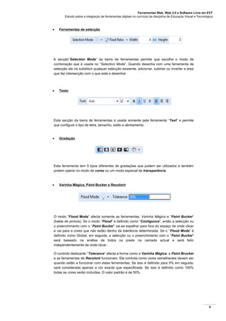 Ferramentas Web, Web 2.0 e Software Livre em EVT
Estudo sobre a integração de ferramentas digitais no currículo da disciplina de Educação Visual e Tecnológica
9
 Ferramentas de selecção
A secção”Selection Mode” da barra de ferramentas permite que escolha o modo de
combinação que é usada no “Selection Mode”. Quando desenha com uma ferramenta de
selecção ele irá substituir qualquer selecção existente, adicionar, subtrair ou inverter a área
que faz intersecção com o que está a desenhar.
 Texto
Esta secção da barra de ferramentas é usada somente pela ferramenta “Text” e permite
que configure o tipo de letra, tamanho, estilo e alinhamento.
 Gradação
Esta ferramenta tem 5 tipos diferentes de gradações que podem ser utilizados e também
podem operar no modo de cores ou um modo especial de transparência.
 Varinha Mágica, Paint Bucker e Recolorir
O modo “Flood Mode” afecta somente as ferramentas: Varinha Mágica e “Paint Bucker”
(balde de pintura). Se o modo “Flood” é definido como “Contiguous”, então a selecção ou
o preenchimento com o “Paint Bucker” vai-se espalhar para fora do espaço de onde clicar
e vai para a cores que não estão dentro da tolerância determinada. Se o “Flood Mode” é
definido como Global, em seguida, a selecção ou o preenchimento com o “Paint Bucker”
será baseado na análise de todos os pixels na camada actual e será feito
independentemente de onde clicar.
O controlo deslizante “Tolerance” afecta a forma como a Varinha Mágica, a Paint Brucker
e as ferramentas de Recolorir funcionam. Ele controla como cores semelhantes devem ser
quando estão a funcionar com estas ferramentas. Se isso é definido para 0% em seguida,
será considerada apenas a cor exacta que especificada. Se isso é definido como 100%
todas as cores serão incluídas. O valor padrão é de 50%.
 