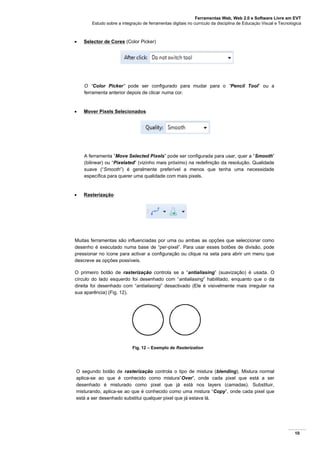 Ferramentas Web, Web 2.0 e Software Livre em EVT
Estudo sobre a integração de ferramentas digitais no currículo da disciplina de Educação Visual e Tecnológica
10
 Selector de Cores (Color Picker)
O “Color Picker” pode ser configurado para mudar para o “Pencil Tool” ou a
ferramenta anterior depois de clicar numa cor.
 Mover Pixels Selecionados
A ferramenta “Move Selected Pixels” pode ser configurada para usar, quer a “Smooth”
(bilinear) ou “Pixelated” (vizinho mais próximo) na redefinição da resolução. Qualidade
suave (“Smooth”) é geralmente preferível a menos que tenha uma necessidade
específica para querer uma qualidade com mais pixels.
 Rasterização
Muitas ferramentas são influenciadas por uma ou ambas as opções que seleccionar como
desenho é executado numa base de “per-pixel”. Para usar esses botões de divisão, pode
pressionar no ícone para activar a configuração ou clique na seta para abrir um menu que
descreve as opções possíveis.
O primeiro botão de rasterização controla se a “antialiasing” (suavização) é usada. O
círculo do lado esquerdo foi desenhado com “antialiasing” habilitado, enquanto que o da
direita foi desenhado com “antialiasing” desactivado (Ele é visivelmente mais irregular na
sua aparência) (Fig. 12).
Fig. 12 – Exemplo de Rasterization
O segundo botão de rasterização controla o tipo de mistura (blending). Mistura normal
aplica-se ao que é conhecido como mistura”Over”, onde cada pixel que está a ser
desenhado é misturado como pixel que já está nos layers (camadas). Substituir,
misturando, aplica-se ao que é conhecido como uma mistura “Copy”, onde cada pixel que
está a ser desenhado substitui qualquer pixel que já estava lá.
 