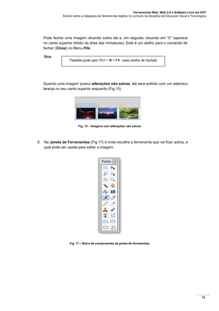 Ferramentas Web, Web 2.0 e Software Livre em EVT
Estudo sobre a integração de ferramentas digitais no currículo da disciplina de Educação Visual e Tecnológica
12
Pode fechar uma imagem clicando sobre ela e, em seguida, clicando em “X” (aparece
no canto superior direito da área das miniaturas). Este é um atalho para o comando de
fechar (Close) no Menu File.
Dica
Quando uma imagem possui alterações não salvas, ele será exibido com um asterisco
laranja no seu canto superior esquerdo (Fig.15).
Fig. 15 – Imagens com alterações não salvas
9. Na Janela de Ferramentas (Fig.17) é onde escolhe a ferramenta que vai ficar activa, a
qual pode ser usada para editar a imagem.
Fig. 17 – Barra de componentes da janela de ferramentas
Também pode usar Ctrl + W + F4 como atalho de teclado
 