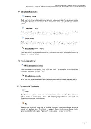 Ferramentas Web, Web 2.0 e Software Livre em EVT
Estudo sobre a integração de ferramentas digitais no currículo da disciplina de Educação Visual e Tecnológica
13
9.1. Selecção de Ferramentas:
Rectangle Select
Pode usar esta ferramenta para definir uma região que selecciona em forma de quadrado ou
rectângulo. Para saber mais acerca desta ferramenta, visite a secção “Shape Selection
Tools”.
Lasso Select (Laço)
Pode usar esta ferramenta para desenhar uma área de selecção com uma forma livre. Para
saber mais acerca desta ferramenta, visite a secção “Shape Selection Tools”.
Ellipse Select
Pode usar esta ferramenta para desenhar uma área de selecção com a forma de elipse ou
círculo. Para saber mais acerca desta ferramenta, visite a secção “Shape Selection Tools”.
Magic Wand (Varinha Mágica)
Pode usar esta ferramenta para seleccionar áreas da camada (layer) onde está a trabalhar e
que têm cores semelhantes.
9.2. Ferramentas de Mover:
Mover pixels seleccionados
Pode usar esta ferramenta para mover pixels que estão e ser utilizados como resultado da
utilização das várias “Selection Tools”.
Selecção de movimentos
Pode usar esta ferramenta para mover uma selecão sem afectar os pixels que seleccionou.
9.3. Ferramentas de Visualização:
Zoom
Esta ferramenta pode ser usada para aumentar o Zoom (clicar esquerdo), diminuir o Zoom
(clicar direito) ou ampliar para a toda a tela de Imagem (workspace) uma região em
particular (desenhando um rectângulo).
Pan
Usando esta ferramenta pode rolar ou deslocar a imagem. Esta funcionalidade também é
usada em qualquer outra ferramenta a qualquer altura, simplesmente, basta manter
pressionada a barra de espaço (“spacebar”) e depois clicar e arrastar com o rato.
 